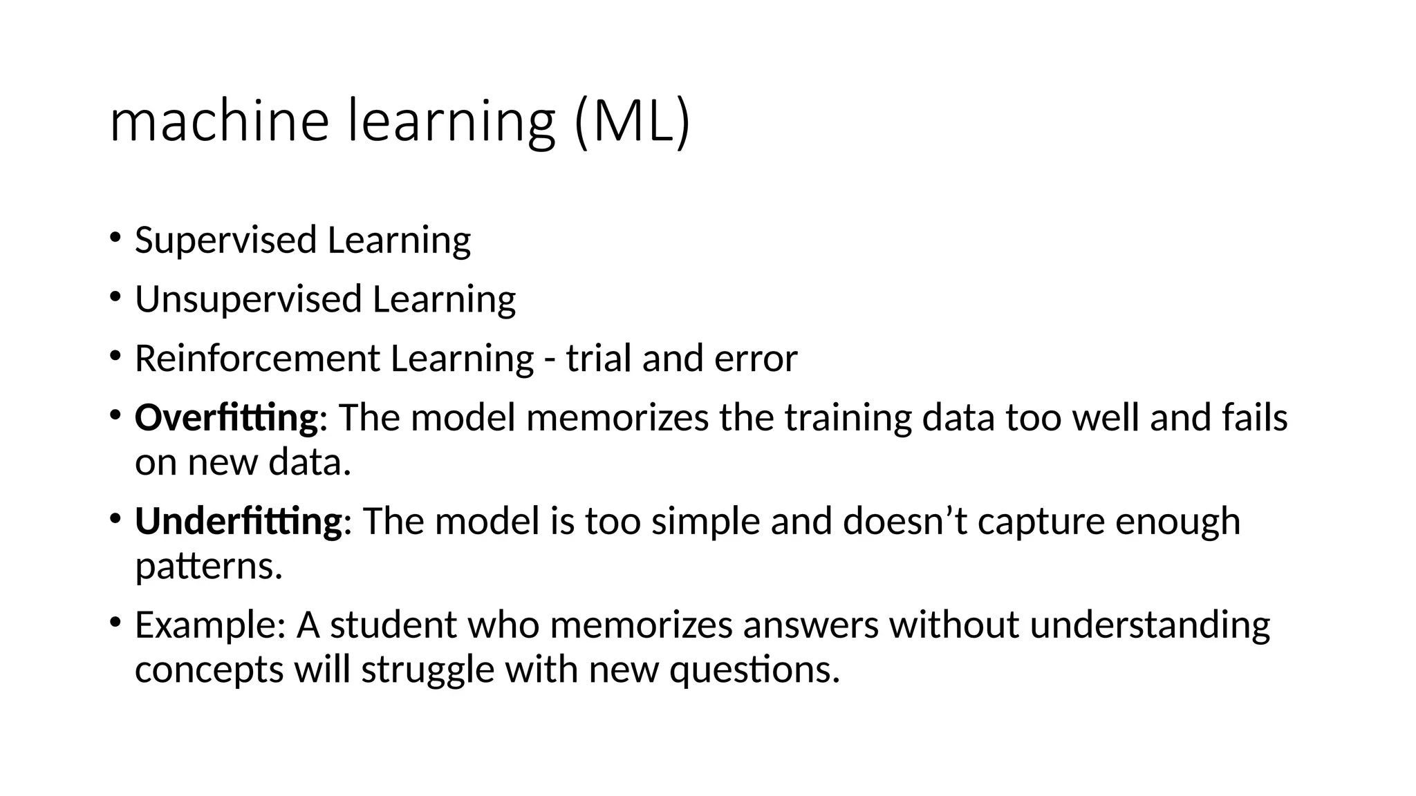 machine learning (ML)
• Supervised Learning
• Unsupervised Learning
• Reinforcement Learning - trial and error
• Overfitting: The model memorizes the training data too well and fails
on new data.
• Underfitting: The model is too simple and doesn’t capture enough
patterns.
• Example: A student who memorizes answers without understanding
concepts will struggle with new questions.
 