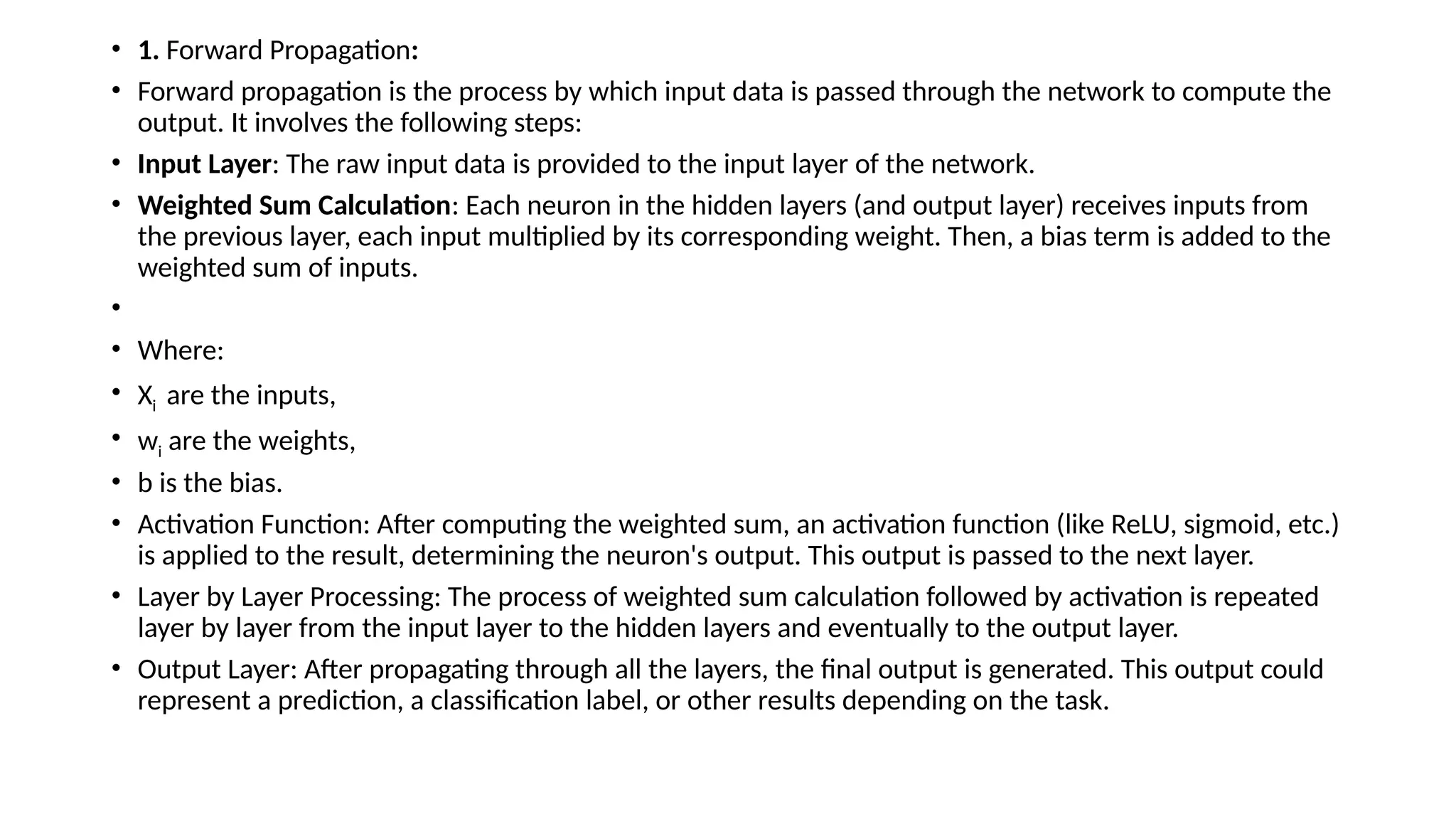 • 1. Forward Propagation:
• Forward propagation is the process by which input data is passed through the network to compute the
output. It involves the following steps:
• Input Layer: The raw input data is provided to the input layer of the network.
• Weighted Sum Calculation: Each neuron in the hidden layers (and output layer) receives inputs from
the previous layer, each input multiplied by its corresponding weight. Then, a bias term is added to the
weighted sum of inputs.
•
• Where:
• Xi ​are the inputs,
• wi are the weights,
• b is the bias.
• Activation Function: After computing the weighted sum, an activation function (like ReLU, sigmoid, etc.)
is applied to the result, determining the neuron's output. This output is passed to the next layer.
• Layer by Layer Processing: The process of weighted sum calculation followed by activation is repeated
layer by layer from the input layer to the hidden layers and eventually to the output layer.
• Output Layer: After propagating through all the layers, the final output is generated. This output could
represent a prediction, a classification label, or other results depending on the task.
 