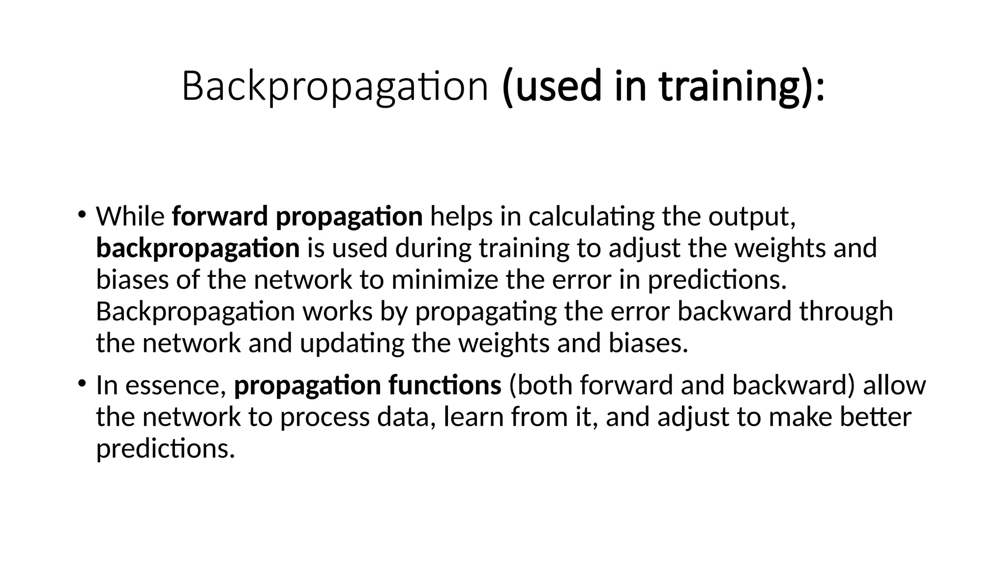 Backpropagation (used in training):
• While forward propagation helps in calculating the output,
backpropagation is used during training to adjust the weights and
biases of the network to minimize the error in predictions.
Backpropagation works by propagating the error backward through
the network and updating the weights and biases.
• In essence, propagation functions (both forward and backward) allow
the network to process data, learn from it, and adjust to make better
predictions.
 