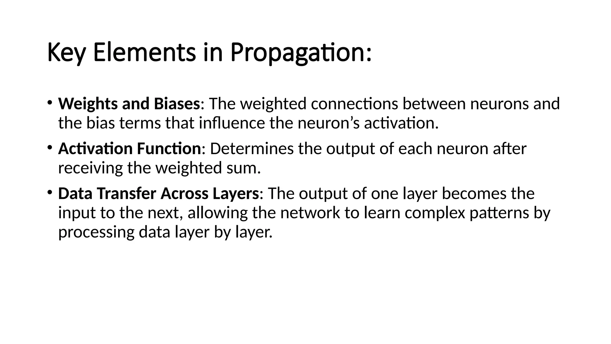 Key Elements in Propagation:
• Weights and Biases: The weighted connections between neurons and
the bias terms that influence the neuron’s activation.
• Activation Function: Determines the output of each neuron after
receiving the weighted sum.
• Data Transfer Across Layers: The output of one layer becomes the
input to the next, allowing the network to learn complex patterns by
processing data layer by layer.
 