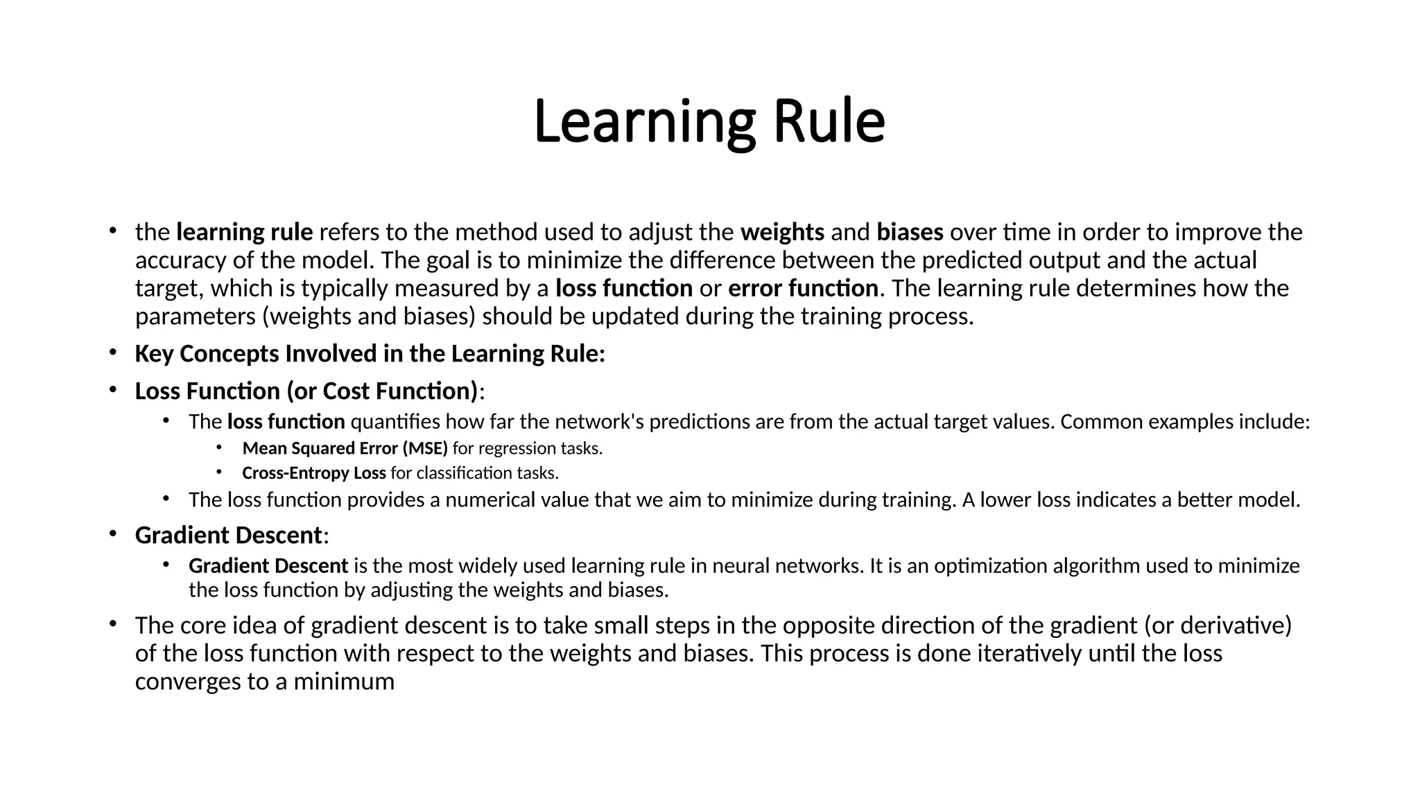 Learning Rule
• the learning rule refers to the method used to adjust the weights and biases over time in order to improve the
accuracy of the model. The goal is to minimize the difference between the predicted output and the actual
target, which is typically measured by a loss function or error function. The learning rule determines how the
parameters (weights and biases) should be updated during the training process.
• Key Concepts Involved in the Learning Rule:
• Loss Function (or Cost Function):
• The loss function quantifies how far the network's predictions are from the actual target values. Common examples include:
• Mean Squared Error (MSE) for regression tasks.
• Cross-Entropy Loss for classification tasks.
• The loss function provides a numerical value that we aim to minimize during training. A lower loss indicates a better model.
• Gradient Descent:
• Gradient Descent is the most widely used learning rule in neural networks. It is an optimization algorithm used to minimize
the loss function by adjusting the weights and biases.
• The core idea of gradient descent is to take small steps in the opposite direction of the gradient (or derivative)
of the loss function with respect to the weights and biases. This process is done iteratively until the loss
converges to a minimum
 