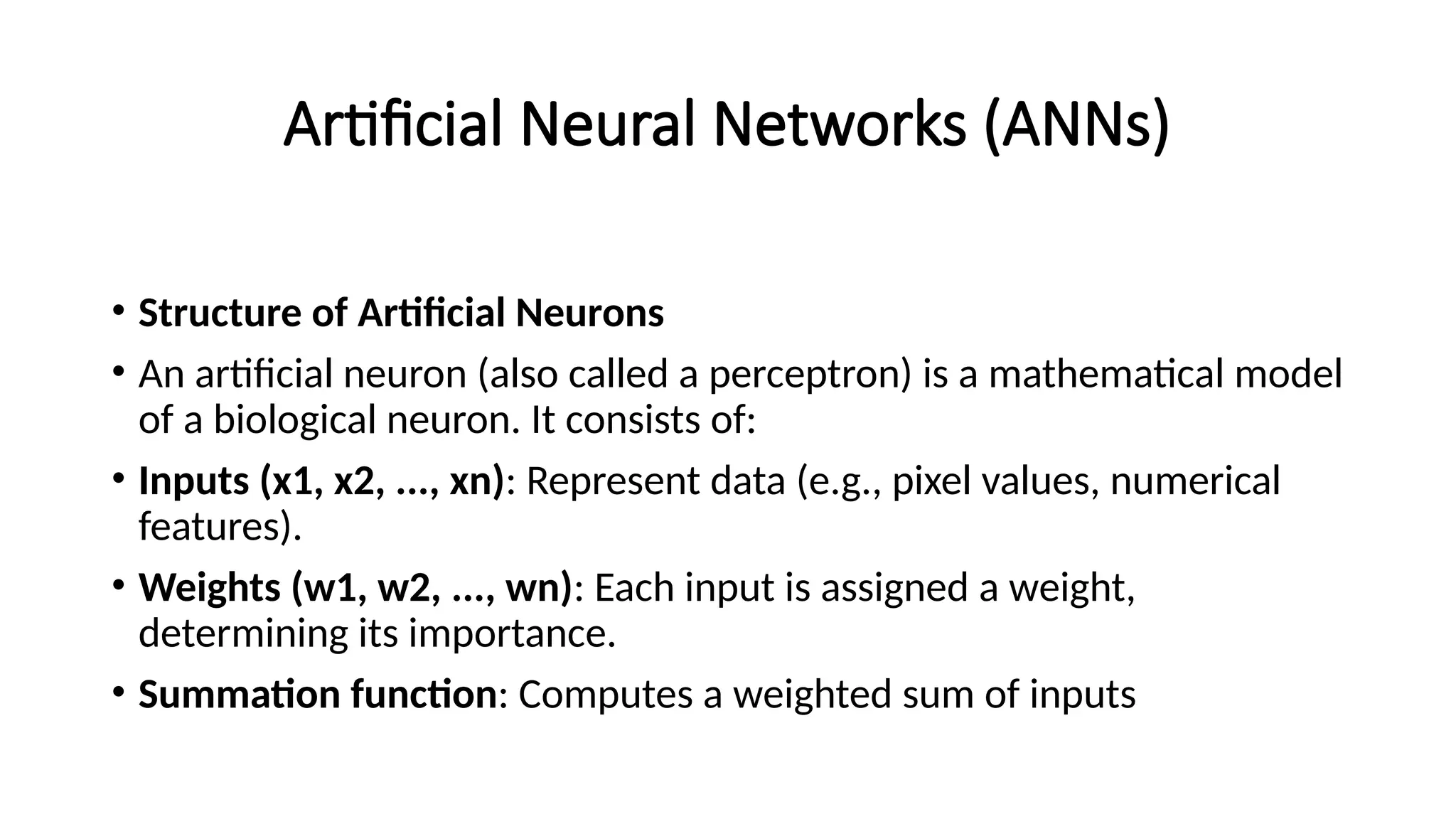 Artificial Neural Networks (ANNs)
• Structure of Artificial Neurons
• An artificial neuron (also called a perceptron) is a mathematical model
of a biological neuron. It consists of:
• Inputs (x1, x2, ..., xn): Represent data (e.g., pixel values, numerical
features).
• Weights (w1, w2, ..., wn): Each input is assigned a weight,
determining its importance.
• Summation function: Computes a weighted sum of inputs
 