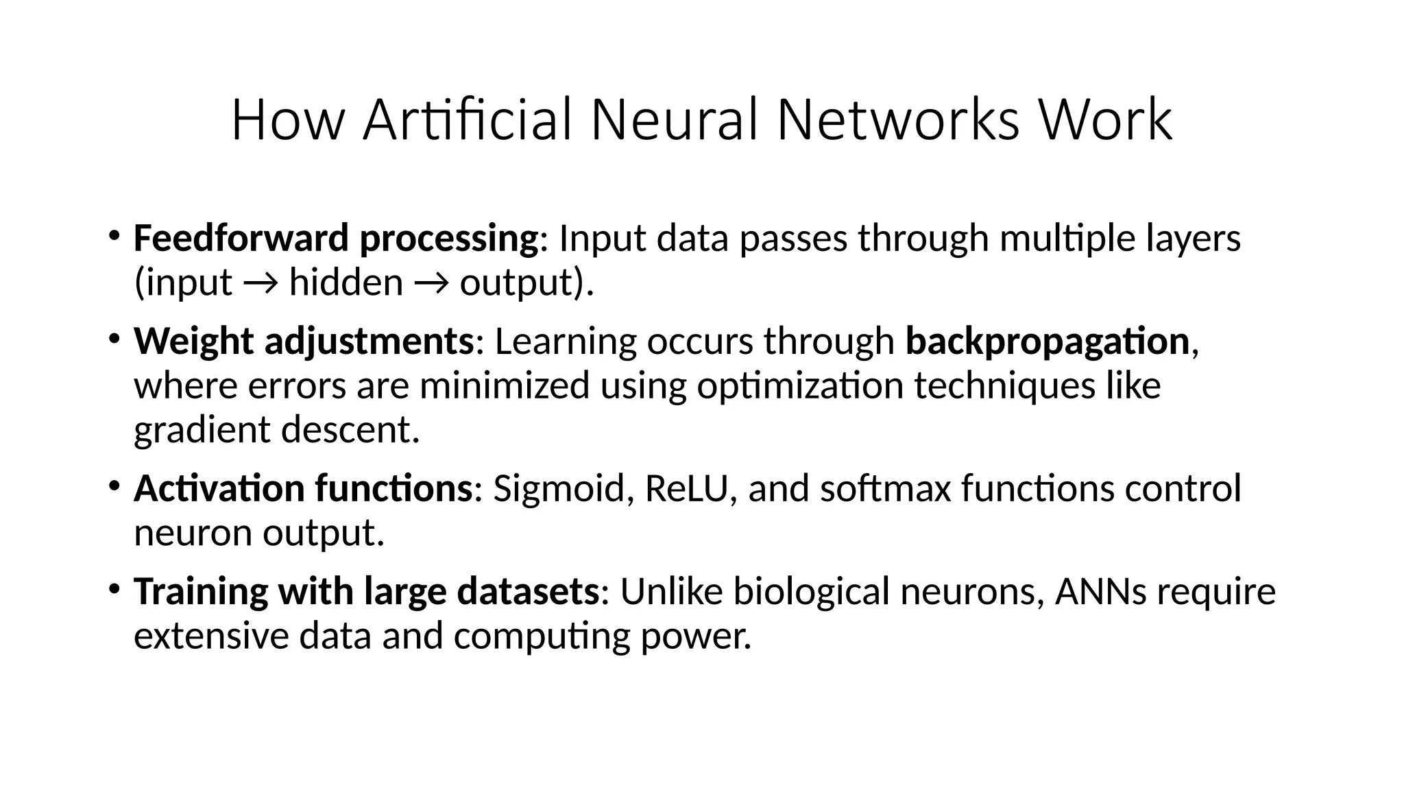 How Artificial Neural Networks Work
• Feedforward processing: Input data passes through multiple layers
(input → hidden → output).
• Weight adjustments: Learning occurs through backpropagation,
where errors are minimized using optimization techniques like
gradient descent.
• Activation functions: Sigmoid, ReLU, and softmax functions control
neuron output.
• Training with large datasets: Unlike biological neurons, ANNs require
extensive data and computing power.
 