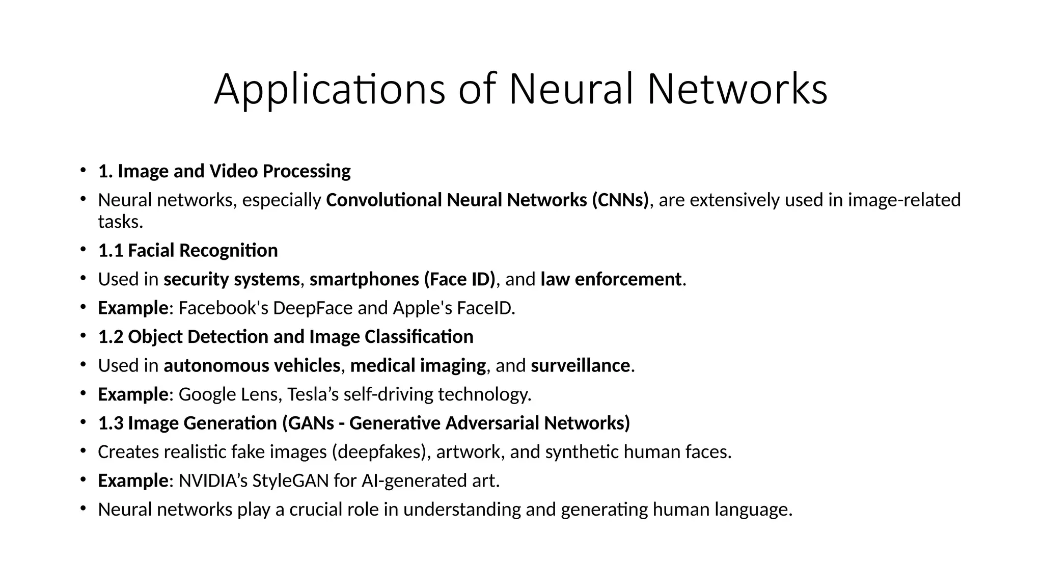 Applications of Neural Networks
• 1. Image and Video Processing
• Neural networks, especially Convolutional Neural Networks (CNNs), are extensively used in image-related
tasks.
• 1.1 Facial Recognition
• Used in security systems, smartphones (Face ID), and law enforcement.
• Example: Facebook's DeepFace and Apple's FaceID.
• 1.2 Object Detection and Image Classification
• Used in autonomous vehicles, medical imaging, and surveillance.
• Example: Google Lens, Tesla’s self-driving technology.
• 1.3 Image Generation (GANs - Generative Adversarial Networks)
• Creates realistic fake images (deepfakes), artwork, and synthetic human faces.
• Example: NVIDIA’s StyleGAN for AI-generated art.
• Neural networks play a crucial role in understanding and generating human language.
 