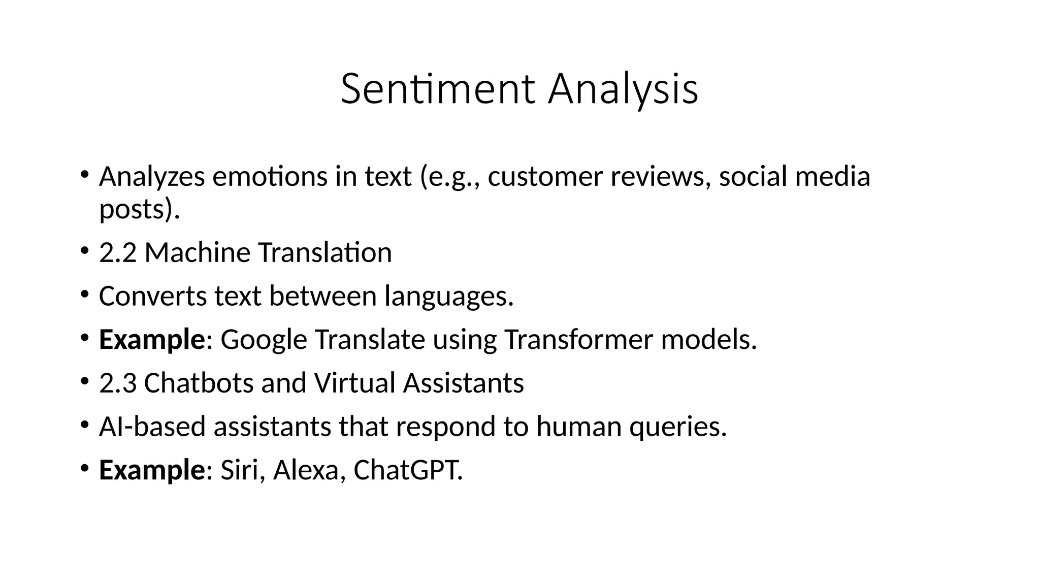Sentiment Analysis
• Analyzes emotions in text (e.g., customer reviews, social media
posts).
• 2.2 Machine Translation
• Converts text between languages.
• Example: Google Translate using Transformer models.
• 2.3 Chatbots and Virtual Assistants
• AI-based assistants that respond to human queries.
• Example: Siri, Alexa, ChatGPT.
 