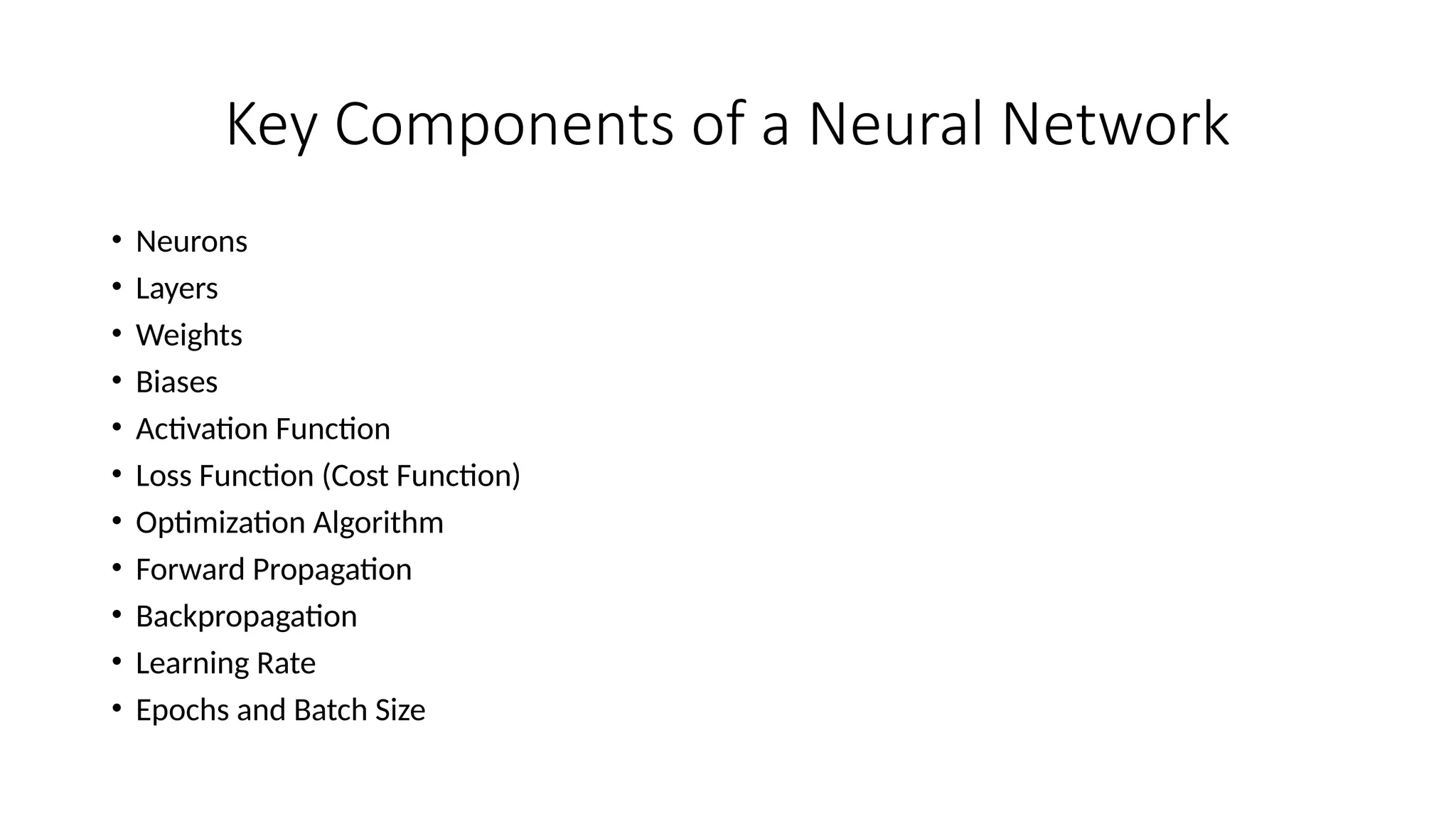 Key Components of a Neural Network
• Neurons
• Layers
• Weights
• Biases
• Activation Function
• Loss Function (Cost Function)
• Optimization Algorithm
• Forward Propagation
• Backpropagation
• Learning Rate
• Epochs and Batch Size
 