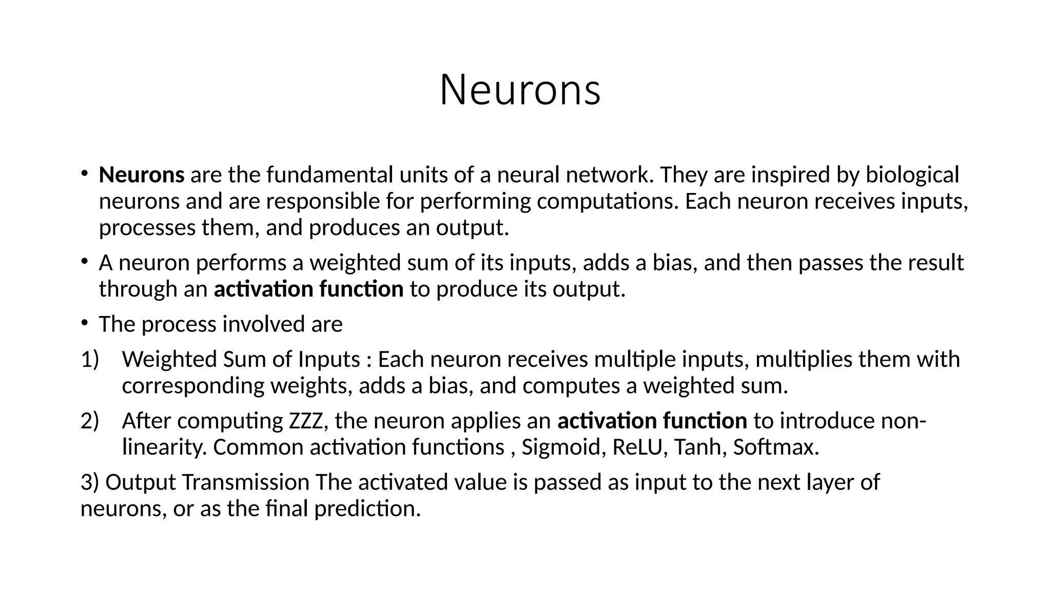 Neurons
• Neurons are the fundamental units of a neural network. They are inspired by biological
neurons and are responsible for performing computations. Each neuron receives inputs,
processes them, and produces an output.
• A neuron performs a weighted sum of its inputs, adds a bias, and then passes the result
through an activation function to produce its output.
• The process involved are
1) Weighted Sum of Inputs : Each neuron receives multiple inputs, multiplies them with
corresponding weights, adds a bias, and computes a weighted sum.
2) After computing ZZZ, the neuron applies an activation function to introduce non-
linearity. Common activation functions , Sigmoid, ReLU, Tanh, Softmax.
3) Output Transmission The activated value is passed as input to the next layer of
neurons, or as the final prediction.
 