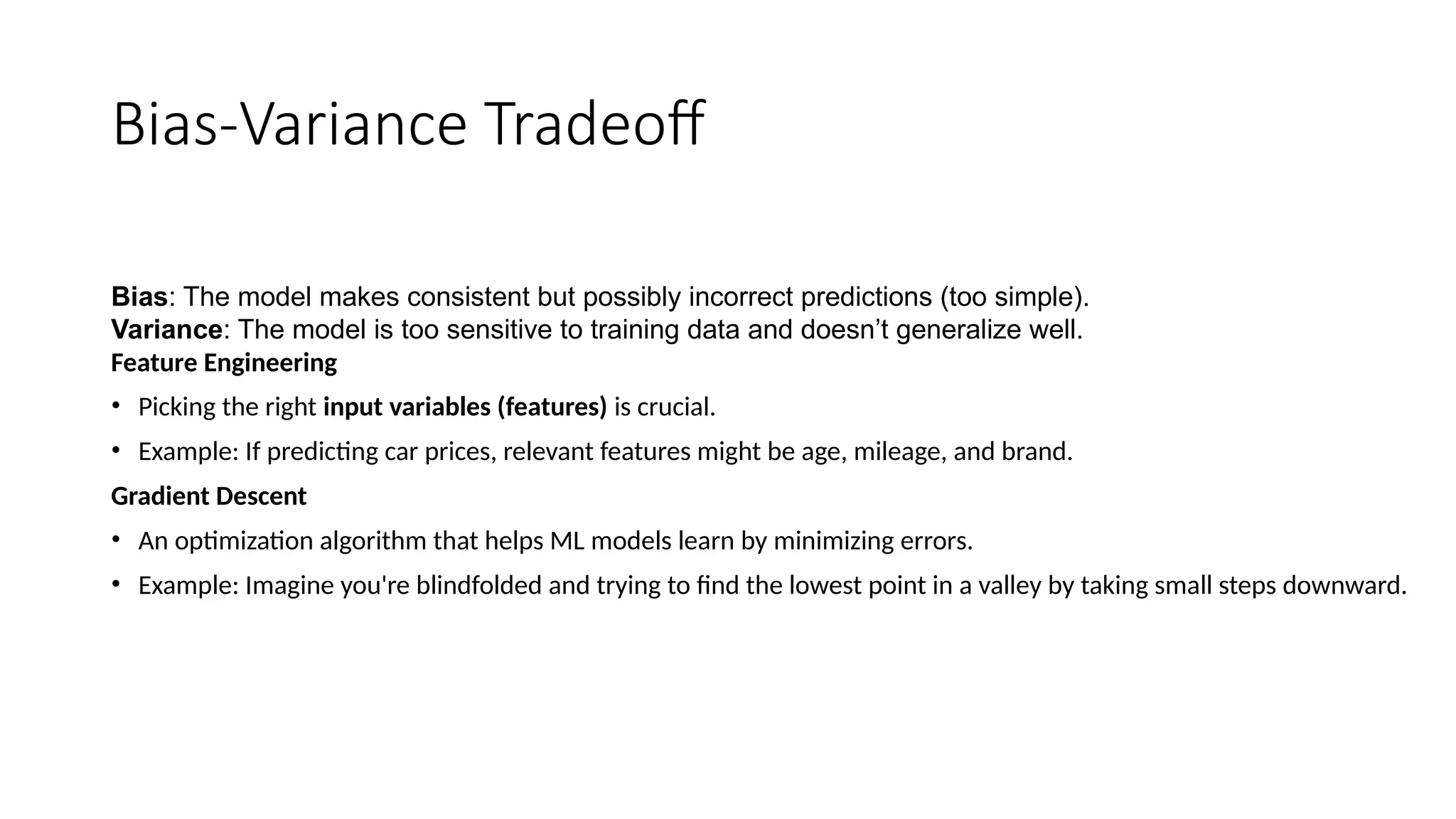 Bias-Variance Tradeoff
Bias: The model makes consistent but possibly incorrect predictions (too simple).
Variance: The model is too sensitive to training data and doesn’t generalize well.
Feature Engineering
• Picking the right input variables (features) is crucial.
• Example: If predicting car prices, relevant features might be age, mileage, and brand.
Gradient Descent
• An optimization algorithm that helps ML models learn by minimizing errors.
• Example: Imagine you're blindfolded and trying to find the lowest point in a valley by taking small steps downward.
 