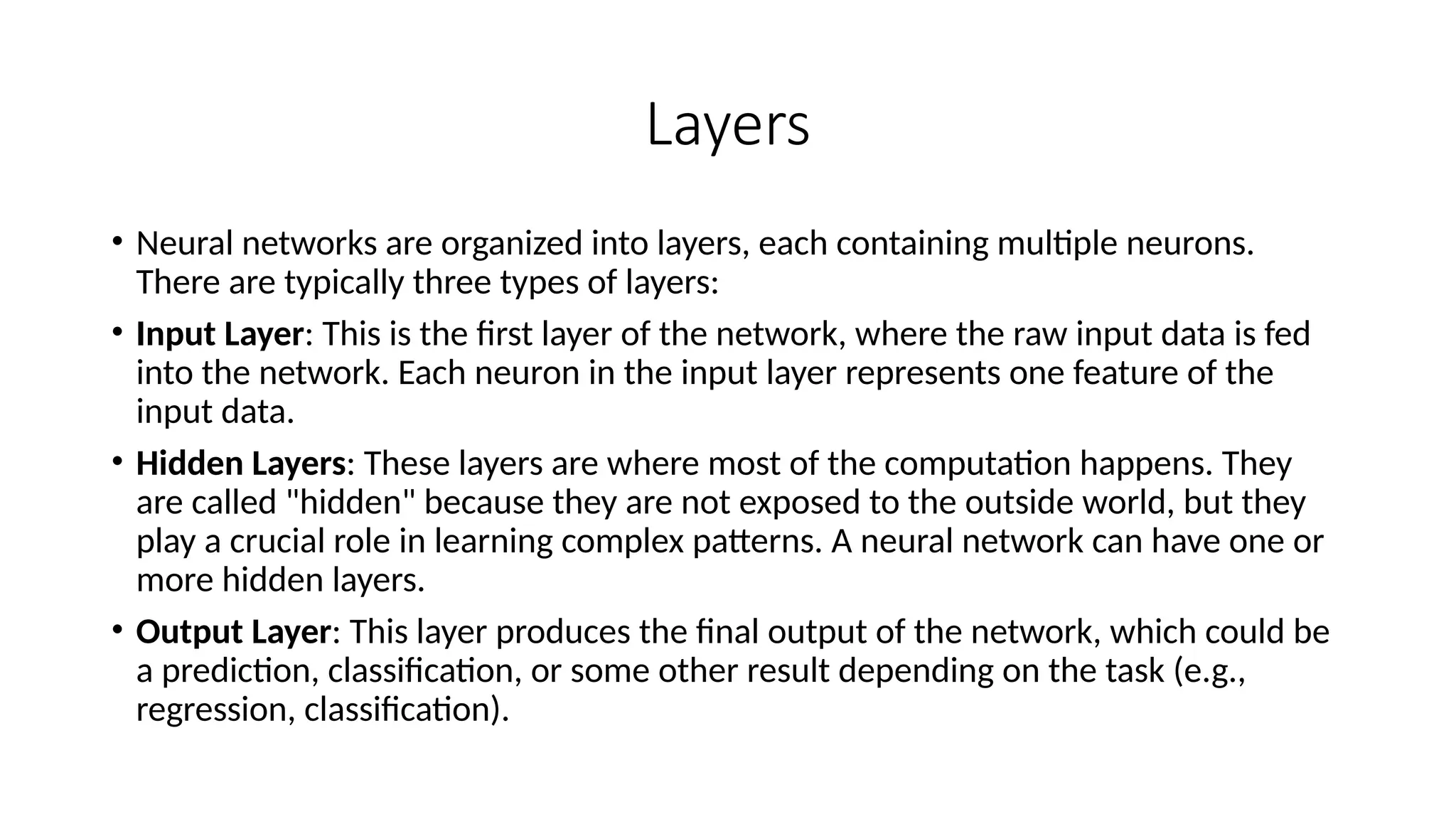 Layers
• Neural networks are organized into layers, each containing multiple neurons.
There are typically three types of layers:
• Input Layer: This is the first layer of the network, where the raw input data is fed
into the network. Each neuron in the input layer represents one feature of the
input data.
• Hidden Layers: These layers are where most of the computation happens. They
are called "hidden" because they are not exposed to the outside world, but they
play a crucial role in learning complex patterns. A neural network can have one or
more hidden layers.
• Output Layer: This layer produces the final output of the network, which could be
a prediction, classification, or some other result depending on the task (e.g.,
regression, classification).
 