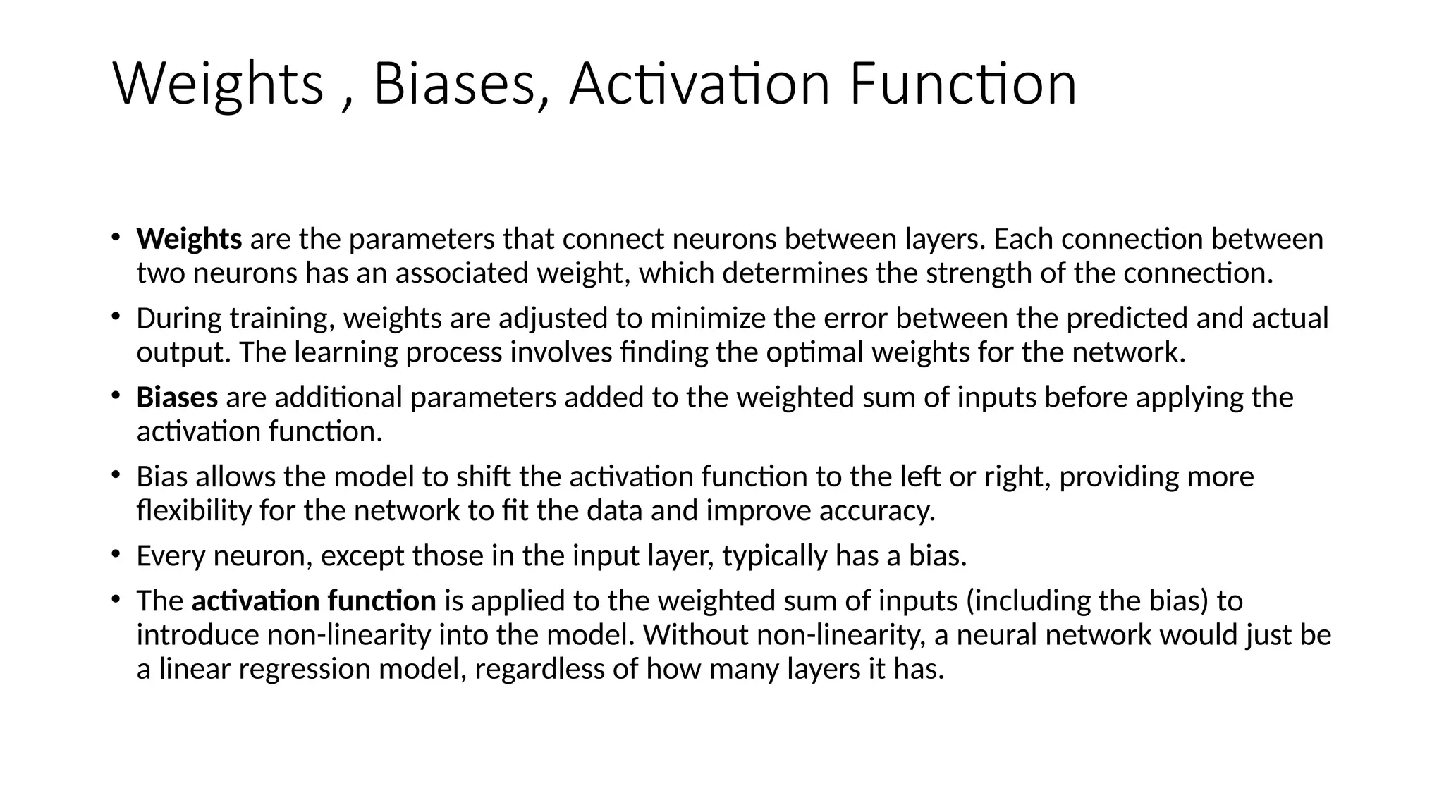 Weights , Biases, Activation Function
• Weights are the parameters that connect neurons between layers. Each connection between
two neurons has an associated weight, which determines the strength of the connection.
• During training, weights are adjusted to minimize the error between the predicted and actual
output. The learning process involves finding the optimal weights for the network.
• Biases are additional parameters added to the weighted sum of inputs before applying the
activation function.
• Bias allows the model to shift the activation function to the left or right, providing more
flexibility for the network to fit the data and improve accuracy.
• Every neuron, except those in the input layer, typically has a bias.
• The activation function is applied to the weighted sum of inputs (including the bias) to
introduce non-linearity into the model. Without non-linearity, a neural network would just be
a linear regression model, regardless of how many layers it has.
 