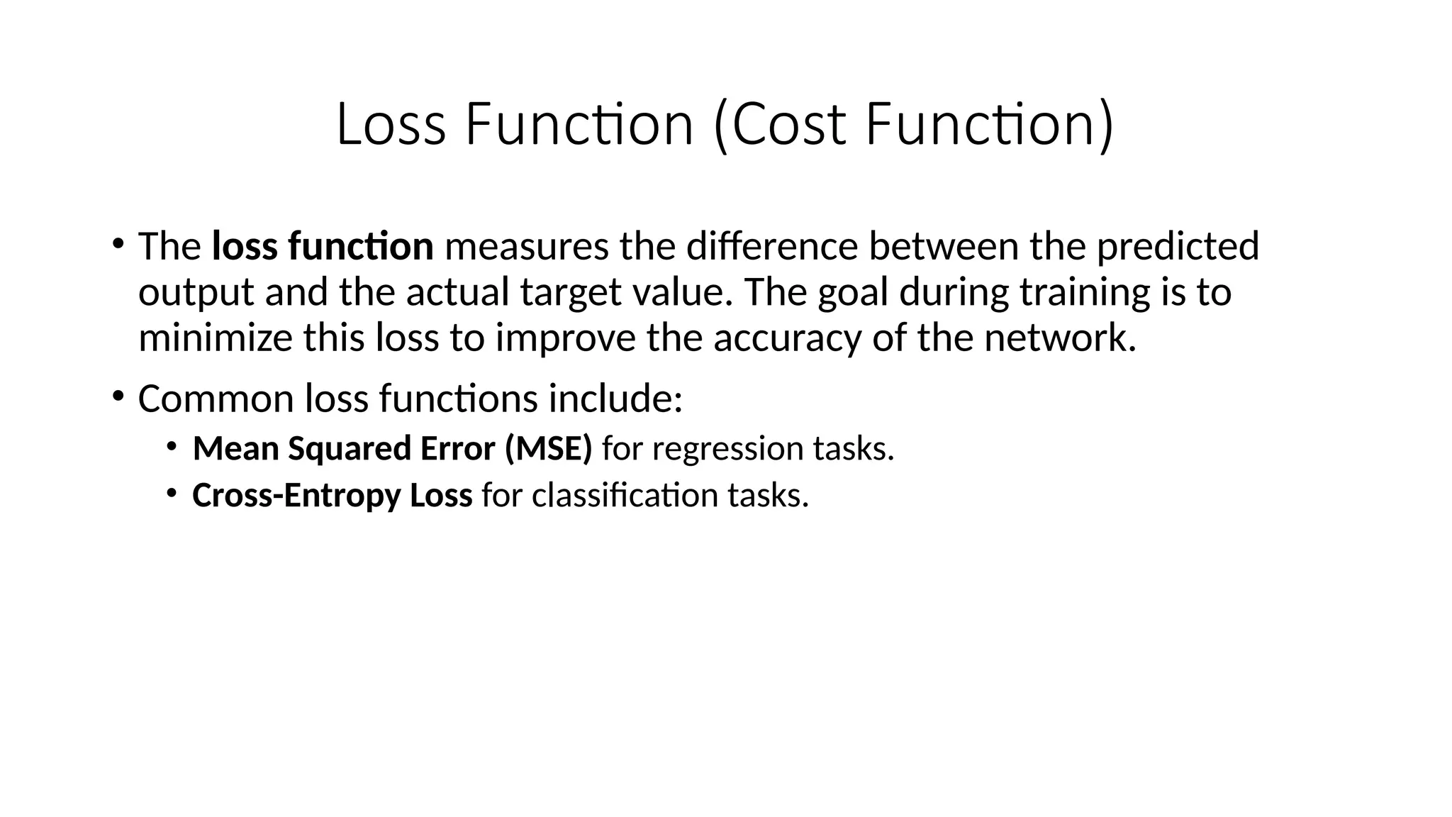 Loss Function (Cost Function)
• The loss function measures the difference between the predicted
output and the actual target value. The goal during training is to
minimize this loss to improve the accuracy of the network.
• Common loss functions include:
• Mean Squared Error (MSE) for regression tasks.
• Cross-Entropy Loss for classification tasks.
 