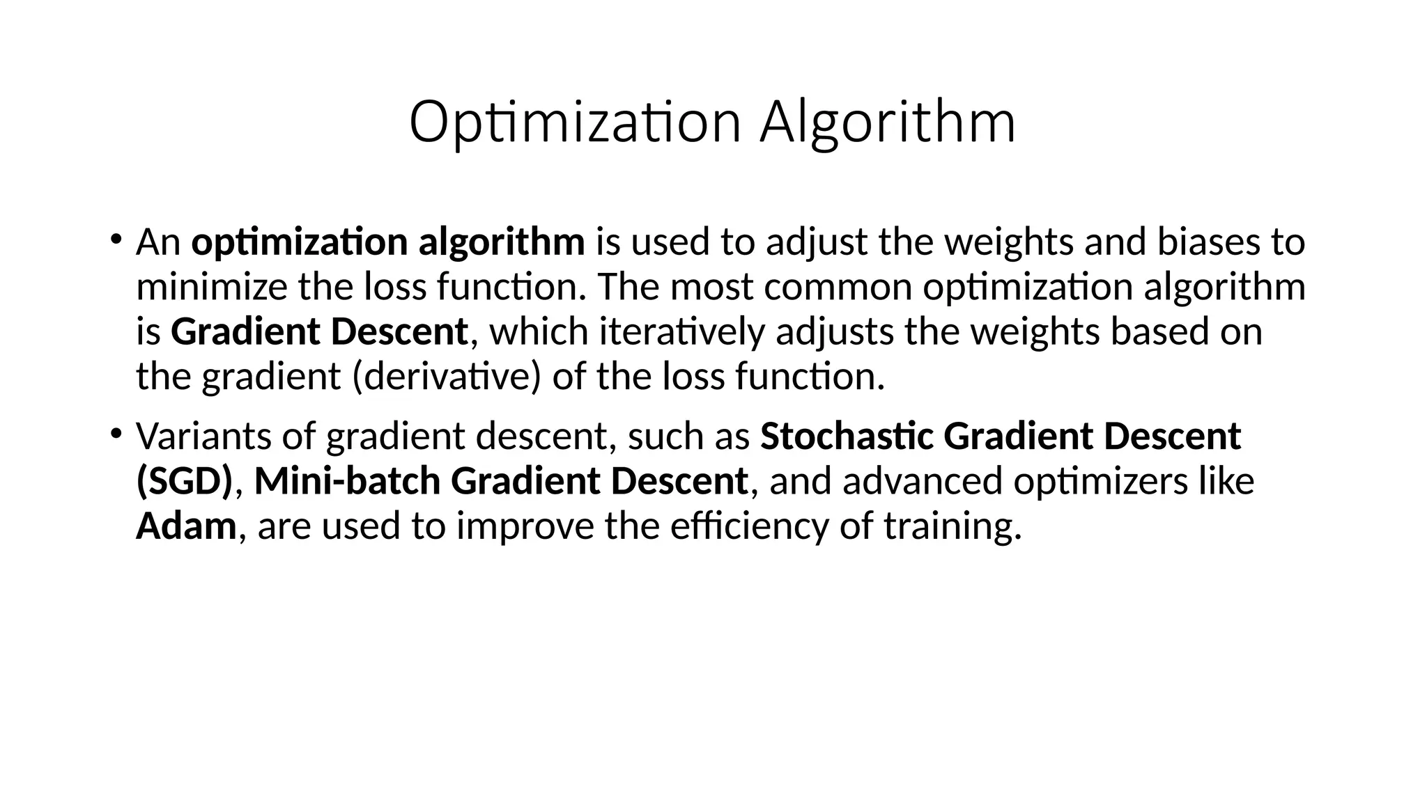 Optimization Algorithm
• An optimization algorithm is used to adjust the weights and biases to
minimize the loss function. The most common optimization algorithm
is Gradient Descent, which iteratively adjusts the weights based on
the gradient (derivative) of the loss function.
• Variants of gradient descent, such as Stochastic Gradient Descent
(SGD), Mini-batch Gradient Descent, and advanced optimizers like
Adam, are used to improve the efficiency of training.
 