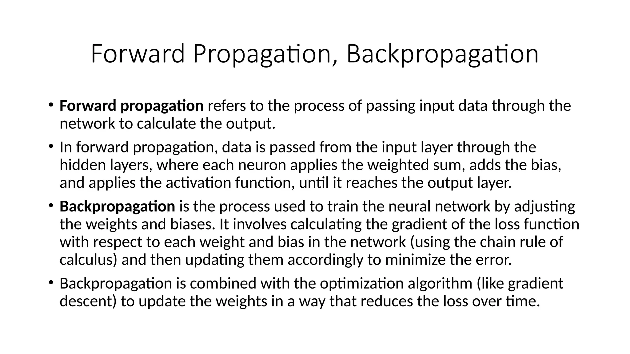 Forward Propagation, Backpropagation
• Forward propagation refers to the process of passing input data through the
network to calculate the output.
• In forward propagation, data is passed from the input layer through the
hidden layers, where each neuron applies the weighted sum, adds the bias,
and applies the activation function, until it reaches the output layer.
• Backpropagation is the process used to train the neural network by adjusting
the weights and biases. It involves calculating the gradient of the loss function
with respect to each weight and bias in the network (using the chain rule of
calculus) and then updating them accordingly to minimize the error.
• Backpropagation is combined with the optimization algorithm (like gradient
descent) to update the weights in a way that reduces the loss over time.
 