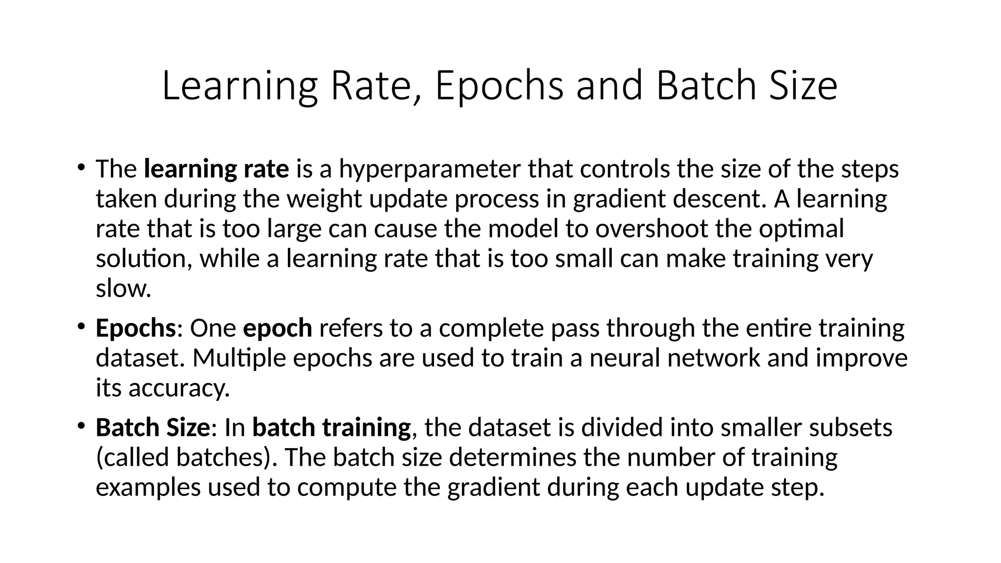 Learning Rate, Epochs and Batch Size
• The learning rate is a hyperparameter that controls the size of the steps
taken during the weight update process in gradient descent. A learning
rate that is too large can cause the model to overshoot the optimal
solution, while a learning rate that is too small can make training very
slow.
• Epochs: One epoch refers to a complete pass through the entire training
dataset. Multiple epochs are used to train a neural network and improve
its accuracy.
• Batch Size: In batch training, the dataset is divided into smaller subsets
(called batches). The batch size determines the number of training
examples used to compute the gradient during each update step.
 