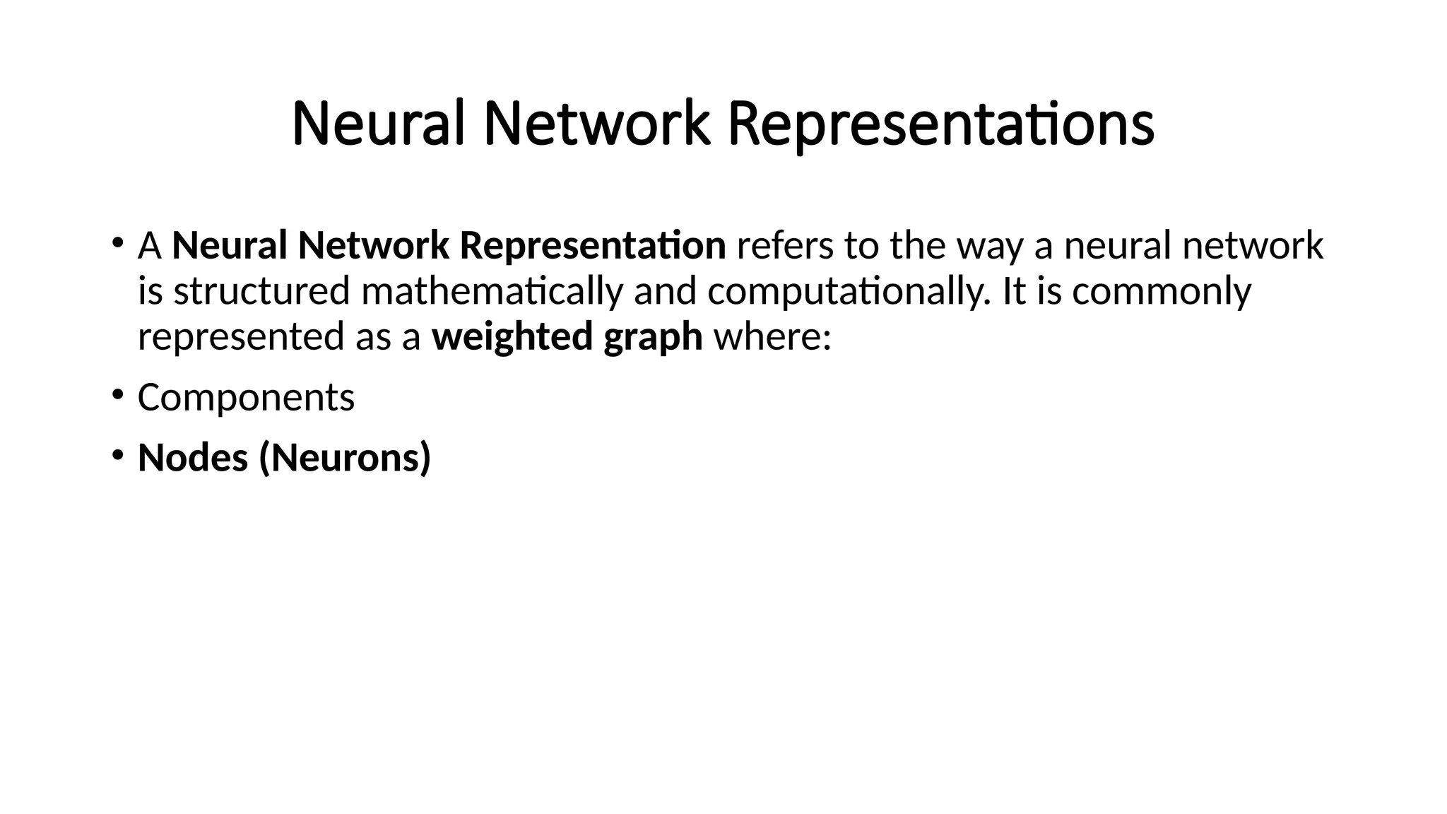 Neural Network Representations
• A Neural Network Representation refers to the way a neural network
is structured mathematically and computationally. It is commonly
represented as a weighted graph where:
• Components
• Nodes (Neurons)
 
