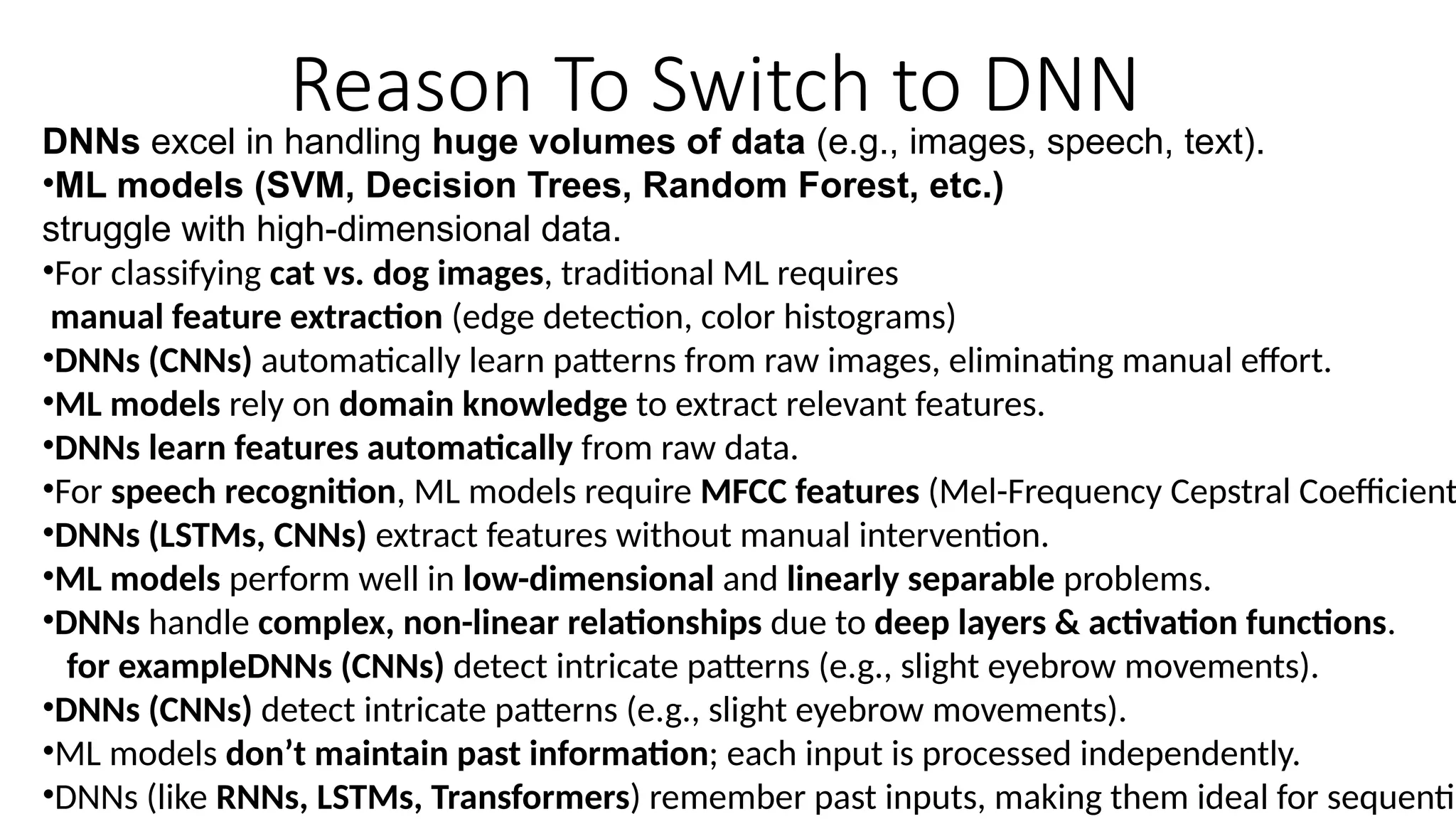 Reason To Switch to DNN
DNNs excel in handling huge volumes of data (e.g., images, speech, text).
•ML models (SVM, Decision Trees, Random Forest, etc.)
struggle with high-dimensional data.
•For classifying cat vs. dog images, traditional ML requires
manual feature extraction (edge detection, color histograms)
•DNNs (CNNs) automatically learn patterns from raw images, eliminating manual effort.
•ML models rely on domain knowledge to extract relevant features.
•DNNs learn features automatically from raw data.
•For speech recognition, ML models require MFCC features (Mel-Frequency Cepstral Coefficient
•DNNs (LSTMs, CNNs) extract features without manual intervention.
•ML models perform well in low-dimensional and linearly separable problems.
•DNNs handle complex, non-linear relationships due to deep layers & activation functions.
for exampleDNNs (CNNs) detect intricate patterns (e.g., slight eyebrow movements).
•DNNs (CNNs) detect intricate patterns (e.g., slight eyebrow movements).
•ML models don’t maintain past information; each input is processed independently.
•DNNs (like RNNs, LSTMs, Transformers) remember past inputs, making them ideal for sequentia
 