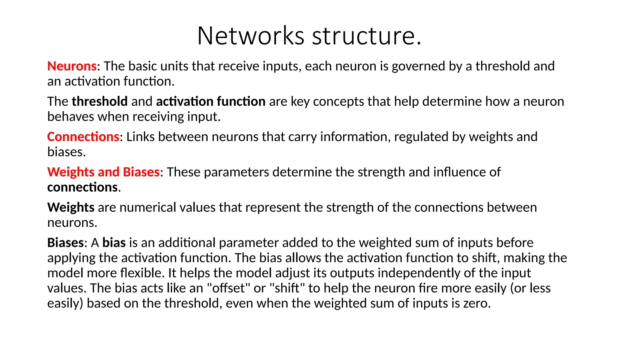 Networks structure.
Neurons: The basic units that receive inputs, each neuron is governed by a threshold and
an activation function.
The threshold and activation function are key concepts that help determine how a neuron
behaves when receiving input.
Connections: Links between neurons that carry information, regulated by weights and
biases.
Weights and Biases: These parameters determine the strength and influence of
connections.
Weights are numerical values that represent the strength of the connections between
neurons.
Biases: A bias is an additional parameter added to the weighted sum of inputs before
applying the activation function. The bias allows the activation function to shift, making the
model more flexible. It helps the model adjust its outputs independently of the input
values. The bias acts like an "offset" or "shift" to help the neuron fire more easily (or less
easily) based on the threshold, even when the weighted sum of inputs is zero.
 
