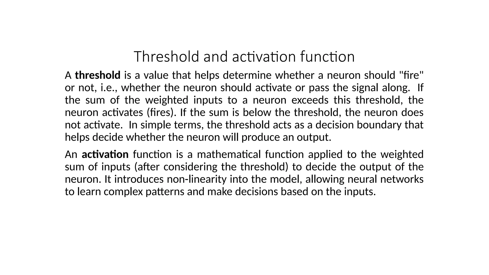 Threshold and activation function
A threshold is a value that helps determine whether a neuron should "fire"
or not, i.e., whether the neuron should activate or pass the signal along. If
the sum of the weighted inputs to a neuron exceeds this threshold, the
neuron activates (fires). If the sum is below the threshold, the neuron does
not activate. In simple terms, the threshold acts as a decision boundary that
helps decide whether the neuron will produce an output.
An activation function is a mathematical function applied to the weighted
sum of inputs (after considering the threshold) to decide the output of the
neuron. It introduces non-linearity into the model, allowing neural networks
to learn complex patterns and make decisions based on the inputs.
 