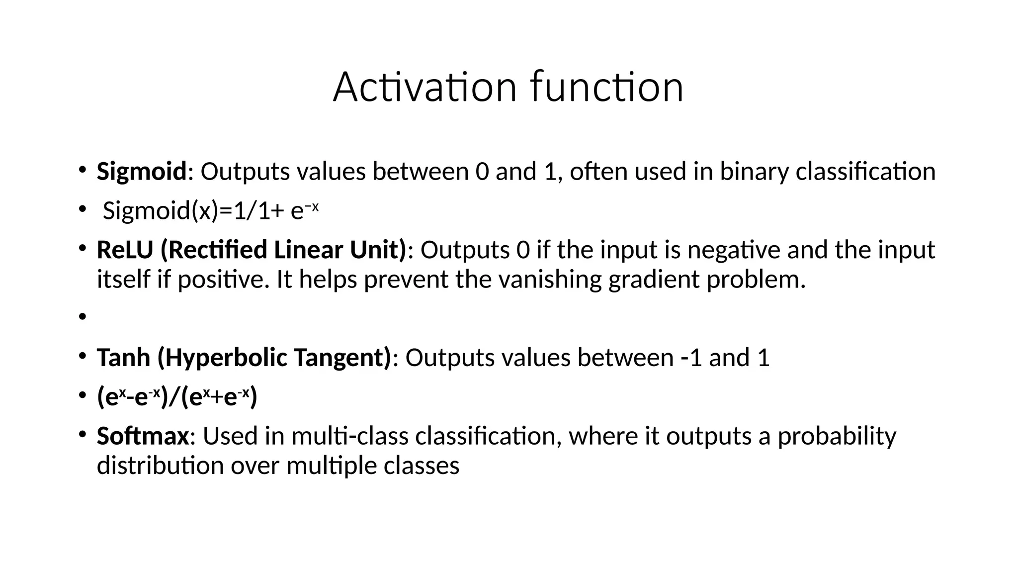 Activation function
• Sigmoid: Outputs values between 0 and 1, often used in binary classification
• Sigmoid(x)=1/1+ e−x
​
• ReLU (Rectified Linear Unit): Outputs 0 if the input is negative and the input
itself if positive. It helps prevent the vanishing gradient problem.
•
• Tanh (Hyperbolic Tangent): Outputs values between -1 and 1
• (ex
-e-x
)/(ex
+e-x
)
• Softmax: Used in multi-class classification, where it outputs a probability
distribution over multiple classes
 