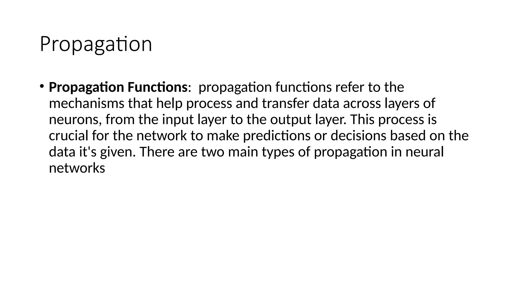 Propagation
• Propagation Functions: propagation functions refer to the
mechanisms that help process and transfer data across layers of
neurons, from the input layer to the output layer. This process is
crucial for the network to make predictions or decisions based on the
data it's given. There are two main types of propagation in neural
networks
 