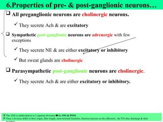 23
6.Properties of pre- & post-ganglionic neurons…
 All preganglionic neurons are cholinergic neurons.
 They secrete Ach & are excitatory
 Sympathetic post-ganglionic neurons are adrenergic with few
exceptions
 They secrete NE & are either excitatory or inhibitory
 But sweat glands are cholinergic
 Parasympathetic post-ganglionic neurons are cholinergic.
 They secrete Ach & are either excitatory or inhibitory.
 The ANS is subdivided in to 2 separate divisions 🡆the SNS & PSNS.
 These 2 divisions differ in their origin, fiber length, axon terminal branches, function [actions on the effectors] , the NTs they discharge & their
 