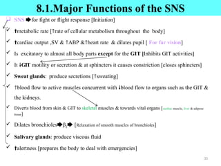 8.1.Major Functions of the SNS
 SNS 🡆for fight or flight response [Initiation]
 🠙metabolic rate [🡑rate of cellular metabolism throughout the body]
 🠙cardiac output ,SV & 🡑ABP &🡑heart rate & dilates pupil [ For far vision]
 Is excitatory to almost all body parts except for the GIT [Inhibits GIT activities]
 It 🠗GIT motility or secretion & at sphincters it causes constriction [closes sphincters]
 Sweat glands: produce secretions [🡑sweating]
 🡑blood flow to active muscles concurrent with 🠗blood flow to organs such as the GIT &
the kidneys.
 Diverts blood from skin & GIT to skeletal muscles & towards vital organs [cardiac muscle, liver & adipose
tissue]
 Dilates bronchioles🡆β2🡆 [Relaxation of smooth muscles of bronchioles]
 Salivary glands: produce viscous fluid
 🠙alertness [prepares the body to deal with emergencies]
33
 