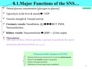  🡑blood glucose concentration [glycogen to glucose]
 🡑glycolysis in the liver & muscle🡆 🡑ATP
 🡑muscle strength & 🡑mental activity
 Coronary vessels: Vasodilation (β2)🡆🡆🡆BUT PSNS
Vasoconstriction.
 Kidney vessels: Vasoconstriction 🡆↓RBF = ↓Urine output
 🡑Ejaculation
 The sum of these effects permits a person to perform far more
strenuous physical activity [emergency]
8.1.SNS Often Responds by Mass Discharge
Characteristic features of SNS:
 Shunting of blood away from the skin & visceral into skeletal muscles.
 Dilation of the bronchi to improve oxygenation
 Dilation of the pupil [mydriasis]
 Mobilization of stored energy (energy expenditure).
8.1.Major Functions of the SNS…
RBF=renal blood flow
34
 