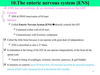 10.The enteric nervous system [ENS]
 ANS has an extrinsic & an intrinsic component on the GIT.
1. Extrinsic
 SNS & PSNS innervation of GI tract
2. Intrinsic
 Called Enteric Nervous System [ENS] 🡆directly controls the GIT.
 Contained within wall of GI tract
 Communicates with Extrinsic component
 Called the little brain because it can operate with great deal of independence
 ENS is described as also a 2nd brain.
 It embedded in the lining of the GIT & can operate independently of the brain & the
spinal cord.
 Found in lining of esophagus, stomach, intestine, pancreas, & gall bladder
 It monitors or controls local GI blood flow, GI mucosal secretion & mucosal transport ,
stretch of GIT walls, hormone level in the blood, GIT motility.
42
 