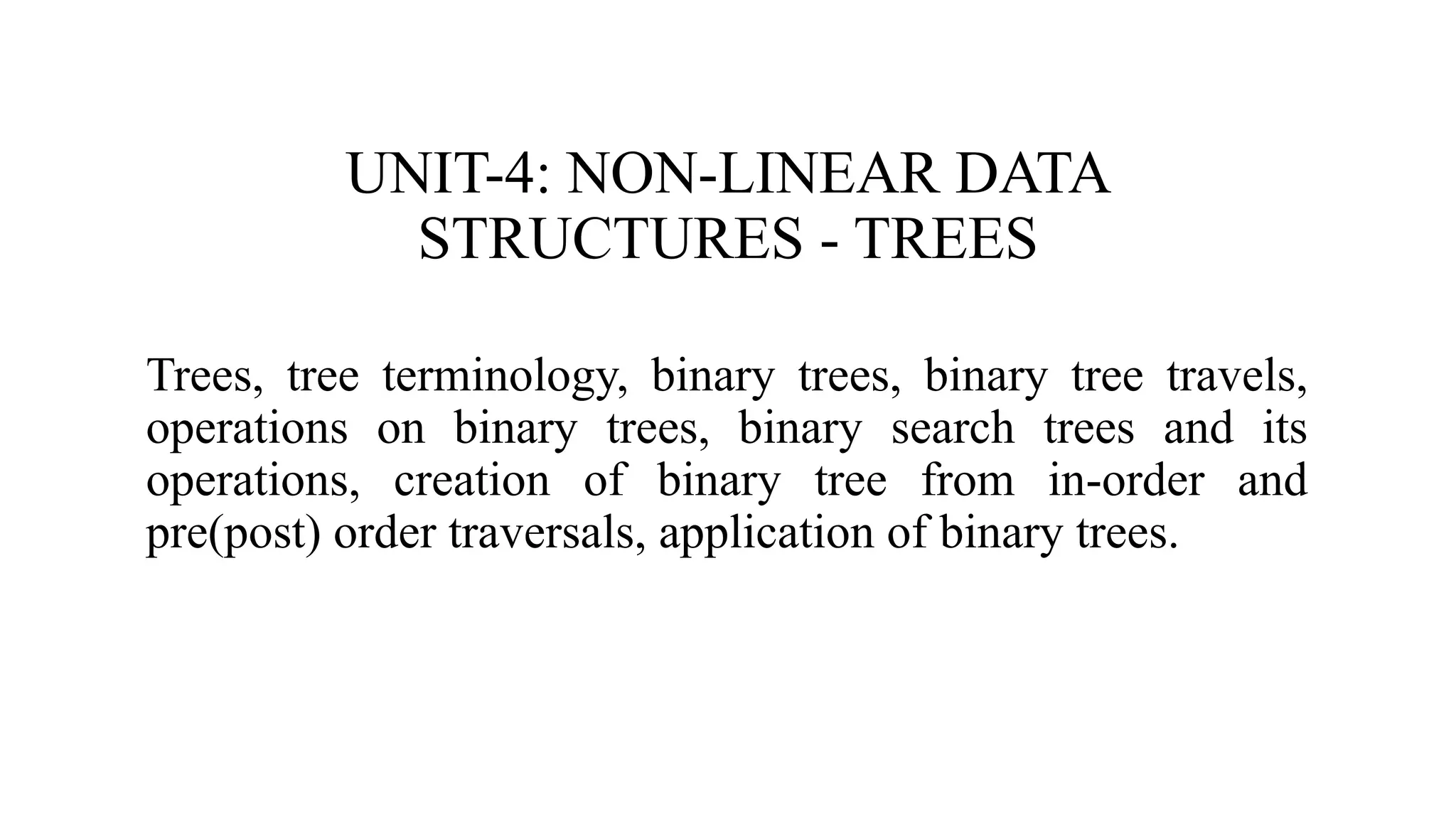 UNIT-4: NON-LINEAR DATA
STRUCTURES - TREES
Trees, tree terminology, binary trees, binary tree travels,
operations on binary trees, binary search trees and its
operations, creation of binary tree from in-order and
pre(post) order traversals, application of binary trees.
 