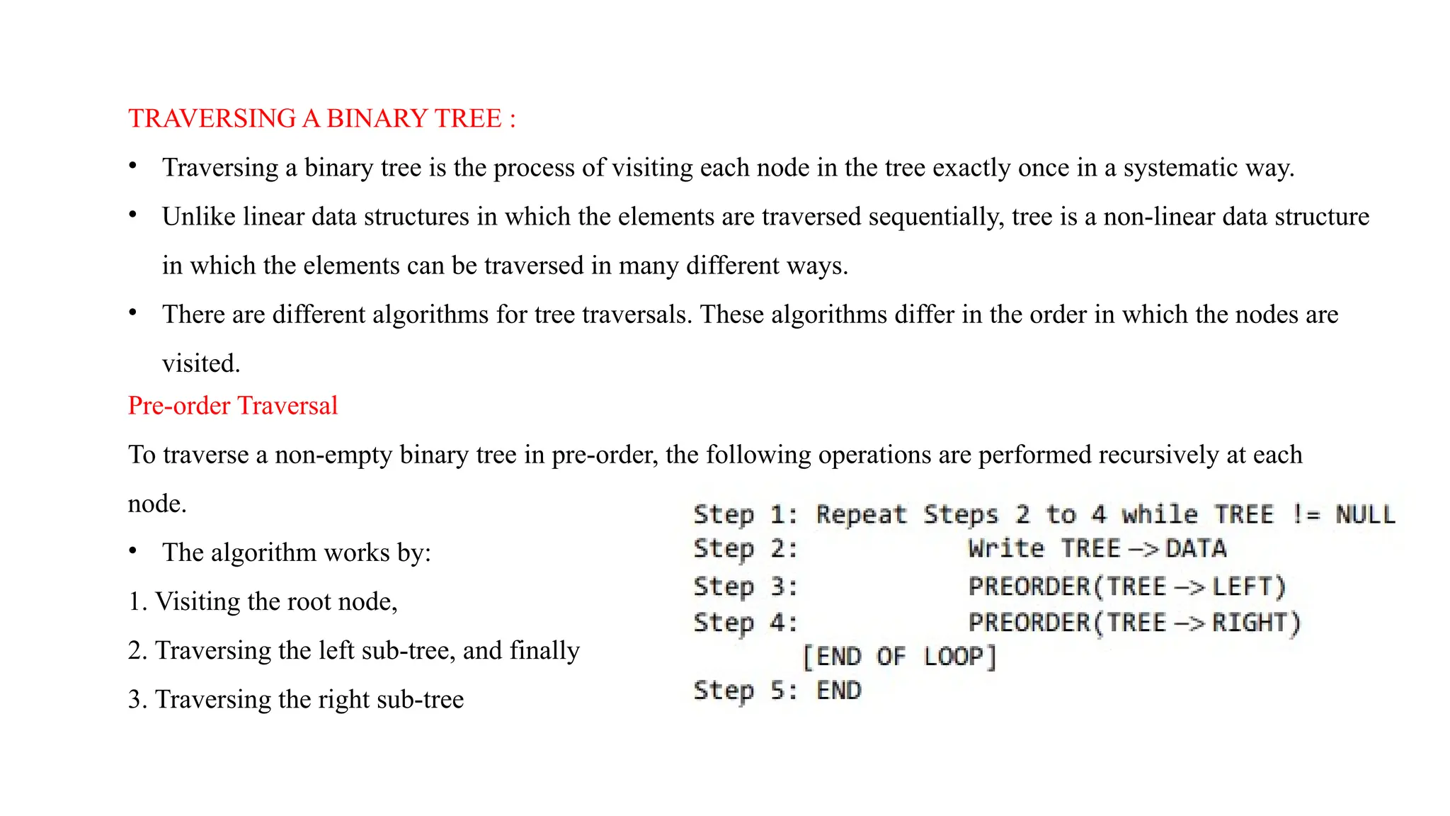 TRAVERSING A BINARY TREE :
• Traversing a binary tree is the process of visiting each node in the tree exactly once in a systematic way.
• Unlike linear data structures in which the elements are traversed sequentially, tree is a non-linear data structure
in which the elements can be traversed in many different ways.
• There are different algorithms for tree traversals. These algorithms differ in the order in which the nodes are
visited.
Pre-order Traversal
To traverse a non-empty binary tree in pre-order, the following operations are performed recursively at each
node.
• The algorithm works by:
1. Visiting the root node,
2. Traversing the left sub-tree, and finally
3. Traversing the right sub-tree
 