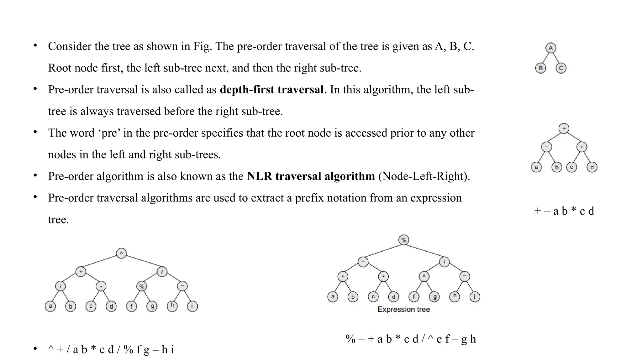 • Consider the tree as shown in Fig. The pre-order traversal of the tree is given as A, B, C.
Root node first, the left sub-tree next, and then the right sub-tree.
• Pre-order traversal is also called as depth-first traversal. In this algorithm, the left sub-
tree is always traversed before the right sub-tree.
• The word ‘pre’ in the pre-order specifies that the root node is accessed prior to any other
nodes in the left and right sub-trees.
• Pre-order algorithm is also known as the NLR traversal algorithm (Node-Left-Right).
• Pre-order traversal algorithms are used to extract a prefix notation from an expression
tree.
• ^ + / a b * c d / % f g – h i
+ – a b * c d
% – + a b * c d / ^ e f – g h
 