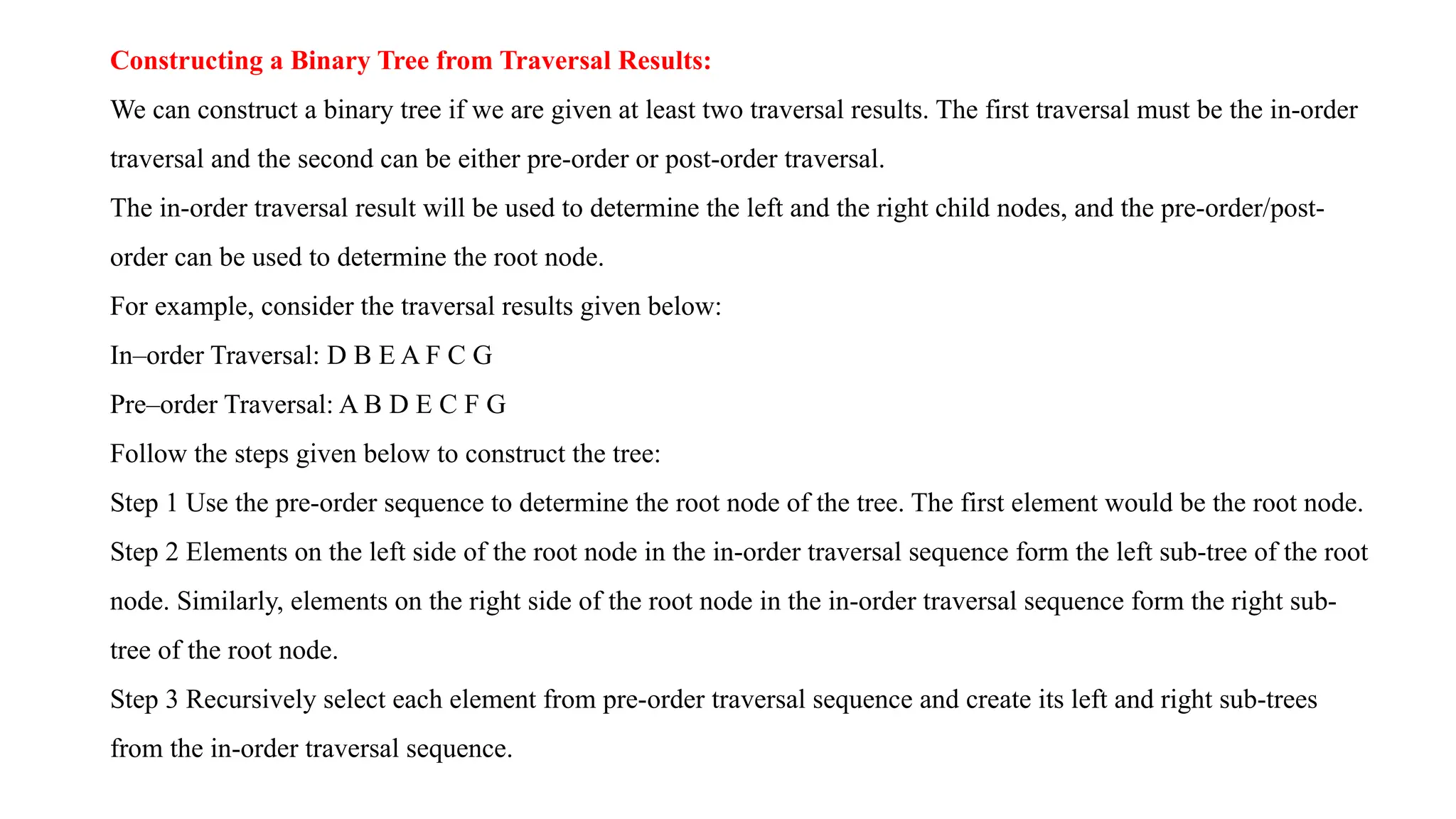 Constructing a Binary Tree from Traversal Results:
We can construct a binary tree if we are given at least two traversal results. The first traversal must be the in-order
traversal and the second can be either pre-order or post-order traversal.
The in-order traversal result will be used to determine the left and the right child nodes, and the pre-order/post-
order can be used to determine the root node.
For example, consider the traversal results given below:
In–order Traversal: D B E A F C G
Pre–order Traversal: A B D E C F G
Follow the steps given below to construct the tree:
Step 1 Use the pre-order sequence to determine the root node of the tree. The first element would be the root node.
Step 2 Elements on the left side of the root node in the in-order traversal sequence form the left sub-tree of the root
node. Similarly, elements on the right side of the root node in the in-order traversal sequence form the right sub-
tree of the root node.
Step 3 Recursively select each element from pre-order traversal sequence and create its left and right sub-trees
from the in-order traversal sequence.
 