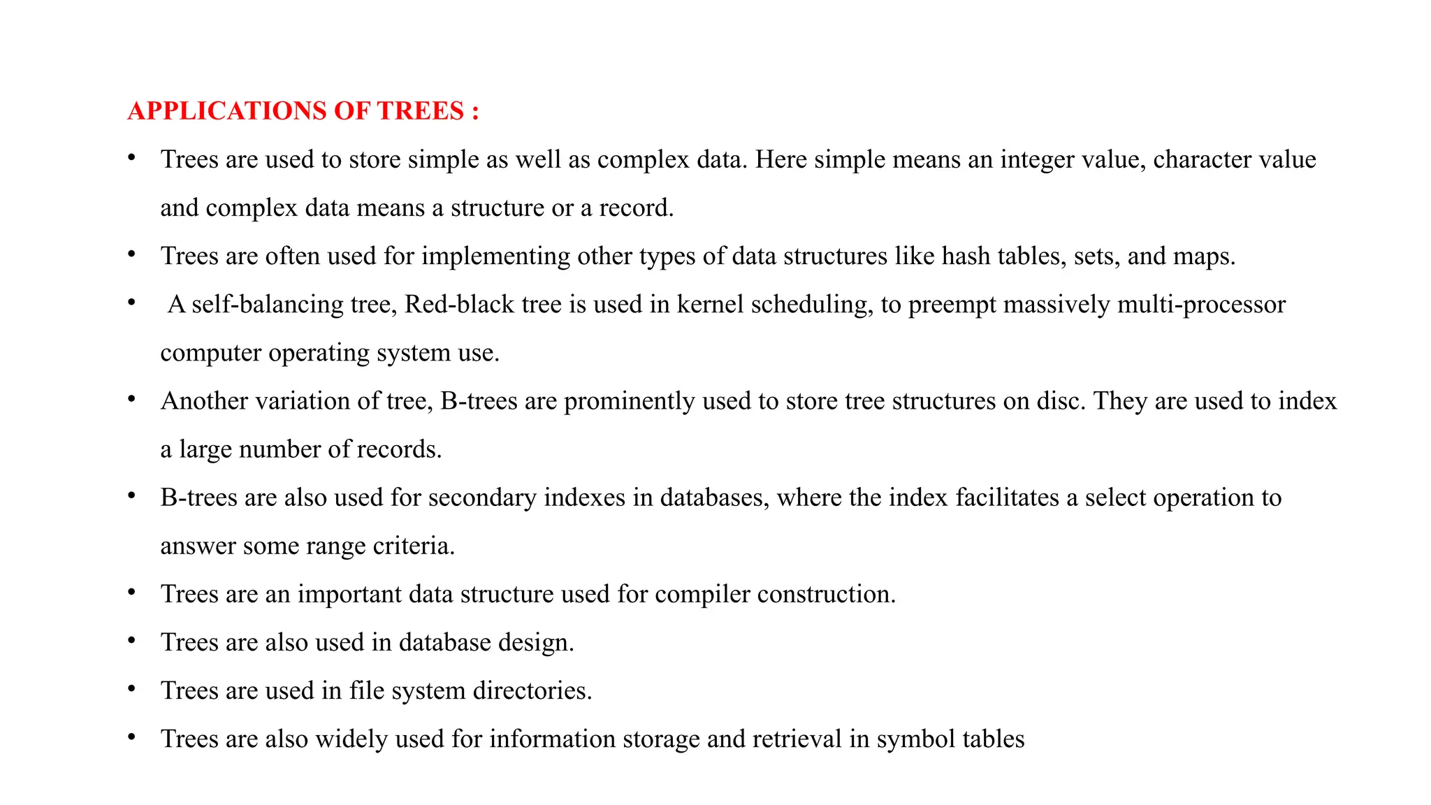 APPLICATIONS OF TREES :
• Trees are used to store simple as well as complex data. Here simple means an integer value, character value
and complex data means a structure or a record.
• Trees are often used for implementing other types of data structures like hash tables, sets, and maps.
• A self-balancing tree, Red-black tree is used in kernel scheduling, to preempt massively multi-processor
computer operating system use.
• Another variation of tree, B-trees are prominently used to store tree structures on disc. They are used to index
a large number of records.
• B-trees are also used for secondary indexes in databases, where the index facilitates a select operation to
answer some range criteria.
• Trees are an important data structure used for compiler construction.
• Trees are also used in database design.
• Trees are used in file system directories.
• Trees are also widely used for information storage and retrieval in symbol tables
 