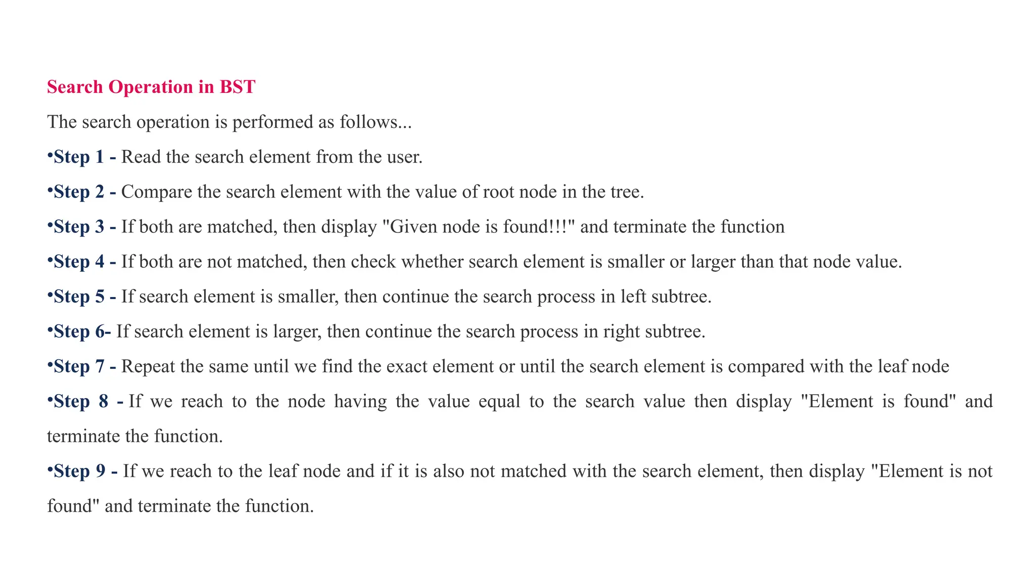 Search Operation in BST
The search operation is performed as follows...
•Step 1 - Read the search element from the user.
•Step 2 - Compare the search element with the value of root node in the tree.
•Step 3 - If both are matched, then display "Given node is found!!!" and terminate the function
•Step 4 - If both are not matched, then check whether search element is smaller or larger than that node value.
•Step 5 - If search element is smaller, then continue the search process in left subtree.
•Step 6- If search element is larger, then continue the search process in right subtree.
•Step 7 - Repeat the same until we find the exact element or until the search element is compared with the leaf node
•Step 8 - If we reach to the node having the value equal to the search value then display "Element is found" and
terminate the function.
•Step 9 - If we reach to the leaf node and if it is also not matched with the search element, then display "Element is not
found" and terminate the function.
 