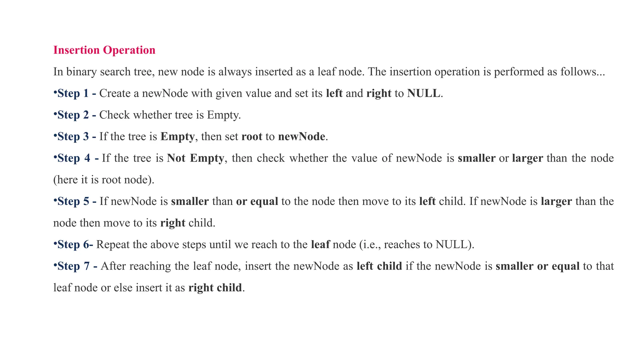 Insertion Operation
In binary search tree, new node is always inserted as a leaf node. The insertion operation is performed as follows...
•Step 1 - Create a newNode with given value and set its left and right to NULL.
•Step 2 - Check whether tree is Empty.
•Step 3 - If the tree is Empty, then set root to newNode.
•Step 4 - If the tree is Not Empty, then check whether the value of newNode is smaller or larger than the node
(here it is root node).
•Step 5 - If newNode is smaller than or equal to the node then move to its left child. If newNode is larger than the
node then move to its right child.
•Step 6- Repeat the above steps until we reach to the leaf node (i.e., reaches to NULL).
•Step 7 - After reaching the leaf node, insert the newNode as left child if the newNode is smaller or equal to that
leaf node or else insert it as right child.
 