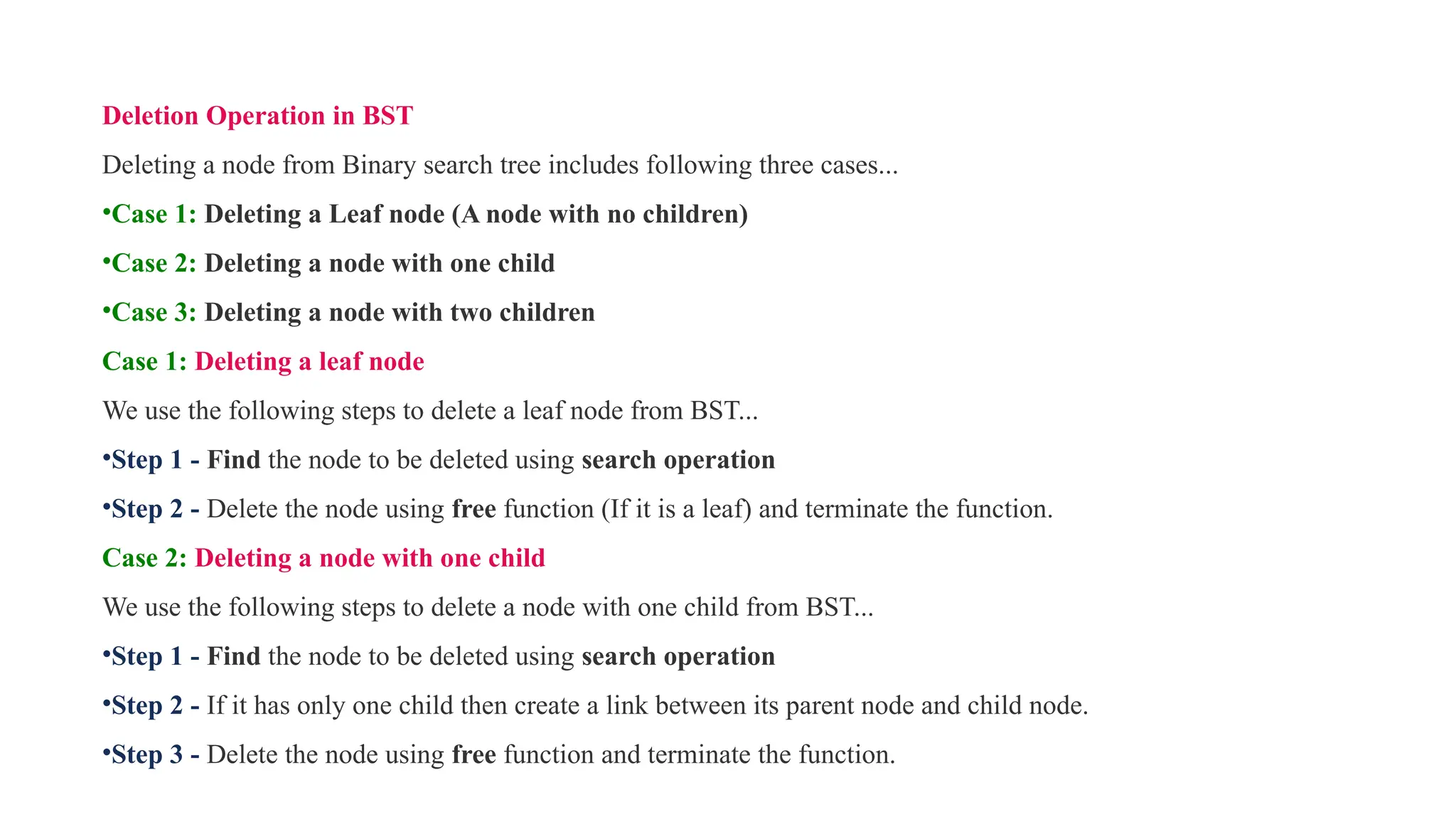 Deletion Operation in BST
Deleting a node from Binary search tree includes following three cases...
•Case 1: Deleting a Leaf node (A node with no children)
•Case 2: Deleting a node with one child
•Case 3: Deleting a node with two children
Case 1: Deleting a leaf node
We use the following steps to delete a leaf node from BST...
•Step 1 - Find the node to be deleted using search operation
•Step 2 - Delete the node using free function (If it is a leaf) and terminate the function.
Case 2: Deleting a node with one child
We use the following steps to delete a node with one child from BST...
•Step 1 - Find the node to be deleted using search operation
•Step 2 - If it has only one child then create a link between its parent node and child node.
•Step 3 - Delete the node using free function and terminate the function.
 