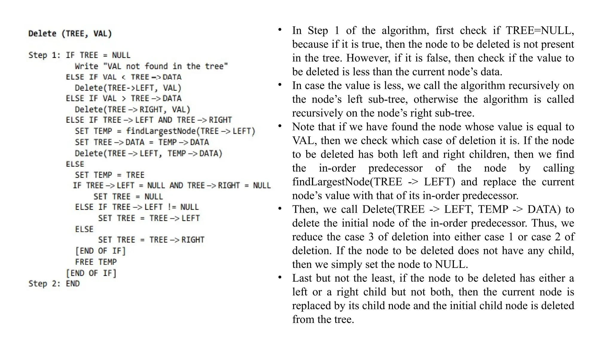 • In Step 1 of the algorithm, first check if TREE=NULL,
because if it is true, then the node to be deleted is not present
in the tree. However, if it is false, then check if the value to
be deleted is less than the current node’s data.
• In case the value is less, we call the algorithm recursively on
the node’s left sub-tree, otherwise the algorithm is called
recursively on the node’s right sub-tree.
• Note that if we have found the node whose value is equal to
VAL, then we check which case of deletion it is. If the node
to be deleted has both left and right children, then we find
the in-order predecessor of the node by calling
findLargestNode(TREE -> LEFT) and replace the current
node’s value with that of its in-order predecessor.
• Then, we call Delete(TREE -> LEFT, TEMP -> DATA) to
delete the initial node of the in-order predecessor. Thus, we
reduce the case 3 of deletion into either case 1 or case 2 of
deletion. If the node to be deleted does not have any child,
then we simply set the node to NULL.
• Last but not the least, if the node to be deleted has either a
left or a right child but not both, then the current node is
replaced by its child node and the initial child node is deleted
from the tree.
 