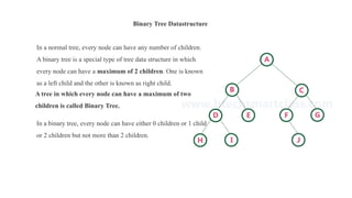 Binary Tree Datastructure
In a normal tree, every node can have any number of children.
A binary tree is a special type of tree data structure in which
every node can have a maximum of 2 children. One is known
as a left child and the other is known as right child.
A tree in which every node can have a maximum of two
children is called Binary Tree.
In a binary tree, every node can have either 0 children or 1 child
or 2 children but not more than 2 children.
 
