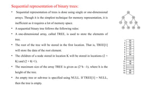 Sequential representation of binary trees:
• Sequential representation of trees is done using single or one-dimensional
arrays. Though it is the simplest technique for memory representation, it is
inefficient as it requires a lot of memory space.
• A sequential binary tree follows the following rules:
• A one-dimensional array, called TREE, is used to store the elements of
tree.
• The root of the tree will be stored in the first location. That is, TREE[1]
will store the data of the root element.
• The children of a node stored in location K will be stored in locations (2 ×
K) and (2 × K+1).
• The maximum size of the array TREE is given as (2^h –1), where h is the
height of the tree.
• An empty tree or sub-tree is specified using NULL. If TREE[1] = NULL,
then the tree is empty.
 
