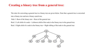 Creating a binary tree from a general tree:
The rules for converting a general tree to a binary tree are given below. Note that a general tree is converted
into a binary tree and not a binary search tree.
Rule 1: Root of the binary tree = Root of the general tree
Rule 2: Left child of a node = Leftmost child of the node in the binary tree in the general tree
Rule 3: Right child of a node in the binary tree = Right sibling of the node in the general tree
 