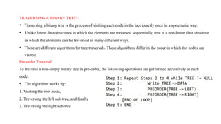TRAVERSING A BINARY TREE :
• Traversing a binary tree is the process of visiting each node in the tree exactly once in a systematic way.
• Unlike linear data structures in which the elements are traversed sequentially, tree is a non-linear data structure
in which the elements can be traversed in many different ways.
• There are different algorithms for tree traversals. These algorithms differ in the order in which the nodes are
visited.
Pre-order Traversal
To traverse a non-empty binary tree in pre-order, the following operations are performed recursively at each
node.
• The algorithm works by:
1. Visiting the root node,
2. Traversing the left sub-tree, and finally
3. Traversing the right sub-tree
 