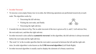 • In-order Traversal:
• To traverse a non-empty binary tree in in-order, the following operations are performed recursively at each
node. The algorithm works by:
• Traversing the left sub-tree,
• Visiting the root node, and finally
• Traversing the right sub-tree.
• Consider the tree shown in Fig. The in-order traversal of the tree is given as B, A, and C. Left sub-tree first,
the root node next, and then the right sub-tree.
• In-order traversal is also called as symmetric traversal. In this algorithm, the left sub-tree is always traversed
before the root node and the right sub-tree.
• The word ‘in’ in the in-order specifies that the root node is accessed in between the left and the right sub-
trees. In-order algorithm is also known as the LNR traversal algorithm (Left-Node-Right).
• In-order traversal algorithm is usually used to display the elements of a binary search tree.
 
