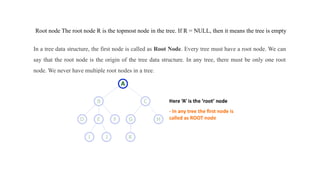 Root node The root node R is the topmost node in the tree. If R = NULL, then it means the tree is empty
In a tree data structure, the first node is called as Root Node. Every tree must have a root node. We can
say that the root node is the origin of the tree data structure. In any tree, there must be only one root
node. We never have multiple root nodes in a tree.
 