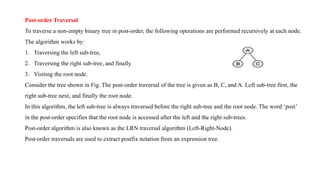 Post-order Traversal
To traverse a non-empty binary tree in post-order, the following operations are performed recursively at each node.
The algorithm works by:
1. Traversing the left sub-tree,
2. Traversing the right sub-tree, and finally
3. Visiting the root node.
Consider the tree shown in Fig. The post-order traversal of the tree is given as B, C, and A. Left sub-tree first, the
right sub-tree next, and finally the root node.
In this algorithm, the left sub-tree is always traversed before the right sub-tree and the root node. The word ‘post’
in the post-order specifies that the root node is accessed after the left and the right sub-trees.
Post-order algorithm is also known as the LRN traversal algorithm (Left-Right-Node).
Post-order traversals are used to extract postfix notation from an expression tree.
 