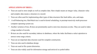APPLICATIONS OF TREES :
• Trees are used to store simple as well as complex data. Here simple means an integer value, character value
and complex data means a structure or a record.
• Trees are often used for implementing other types of data structures like hash tables, sets, and maps.
• A self-balancing tree, Red-black tree is used in kernel scheduling, to preempt massively multi-processor
computer operating system use.
• Another variation of tree, B-trees are prominently used to store tree structures on disc. They are used to index
a large number of records.
• B-trees are also used for secondary indexes in databases, where the index facilitates a select operation to
answer some range criteria.
• Trees are an important data structure used for compiler construction.
• Trees are also used in database design.
• Trees are used in file system directories.
• Trees are also widely used for information storage and retrieval in symbol tables
 