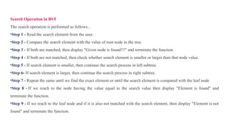 Search Operation in BST
The search operation is performed as follows...
•Step 1 - Read the search element from the user.
•Step 2 - Compare the search element with the value of root node in the tree.
•Step 3 - If both are matched, then display "Given node is found!!!" and terminate the function
•Step 4 - If both are not matched, then check whether search element is smaller or larger than that node value.
•Step 5 - If search element is smaller, then continue the search process in left subtree.
•Step 6- If search element is larger, then continue the search process in right subtree.
•Step 7 - Repeat the same until we find the exact element or until the search element is compared with the leaf node
•Step 8 - If we reach to the node having the value equal to the search value then display "Element is found" and
terminate the function.
•Step 9 - If we reach to the leaf node and if it is also not matched with the search element, then display "Element is not
found" and terminate the function.
 