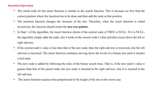 • The initial code for the insert function is similar to the search function. This is because we first find the
correct position where the insertion has to be done and then add the node at that position.
• The insertion function changes the structure of the tree. Therefore, when the insert function is called
recursively, the function should return the new tree pointer.
• In Step 1 of the algorithm, the insert function checks if the current node of TREE is NULL. If it is NULL,
the algorithm simply adds the node, else it looks at the current node’s value and then recurs down the left or
right sub-tree.
• If the current node’s value is less than that of the new node, then the right sub-tree is traversed, else the left
sub-tree is traversed. The insert function continues moving down the levels of a binary tree until it reaches
a leaf node.
• The new node is added by following the rules of the binary search trees. That is, if the new node’s value is
greater than that of the parent node, the new node is inserted in the right sub-tree, else it is inserted in the
left sub-tree.
• The insert function requires time proportional to the height of the tree in the worst case
Insertion Operation
 