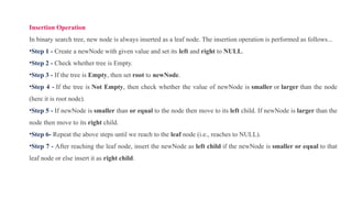 Insertion Operation
In binary search tree, new node is always inserted as a leaf node. The insertion operation is performed as follows...
•Step 1 - Create a newNode with given value and set its left and right to NULL.
•Step 2 - Check whether tree is Empty.
•Step 3 - If the tree is Empty, then set root to newNode.
•Step 4 - If the tree is Not Empty, then check whether the value of newNode is smaller or larger than the node
(here it is root node).
•Step 5 - If newNode is smaller than or equal to the node then move to its left child. If newNode is larger than the
node then move to its right child.
•Step 6- Repeat the above steps until we reach to the leaf node (i.e., reaches to NULL).
•Step 7 - After reaching the leaf node, insert the newNode as left child if the newNode is smaller or equal to that
leaf node or else insert it as right child.
 