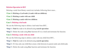 Deletion Operation in BST
Deleting a node from Binary search tree includes following three cases...
•Case 1: Deleting a Leaf node (A node with no children)
•Case 2: Deleting a node with one child
•Case 3: Deleting a node with two children
Case 1: Deleting a leaf node
We use the following steps to delete a leaf node from BST...
•Step 1 - Find the node to be deleted using search operation
•Step 2 - Delete the node using free function (If it is a leaf) and terminate the function.
Case 2: Deleting a node with one child
We use the following steps to delete a node with one child from BST...
•Step 1 - Find the node to be deleted using search operation
•Step 2 - If it has only one child then create a link between its parent node and child node.
•Step 3 - Delete the node using free function and terminate the function.
 
