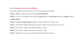 Case 3: Deleting a node with two children
We use the following steps to delete a node with two children from BST...
•Step 1 - Find the node to be deleted using search operation
•Step 2 - If it has two children, then find the largest node in its left subtree (OR) the smallest node in
its right subtree.
•Step 3 - Swap both deleting node and node which is found in the above step.
•Step 4 - Then check whether deleting node came to case 1 or case 2 or else goto step 2
•Step 5 - If it comes to case 1, then delete using case 1 logic.
•Step 6- If it comes to case 2, then delete using case 2 logic.
•Step 7 - Repeat the same process until the node is deleted from the tree.
 
